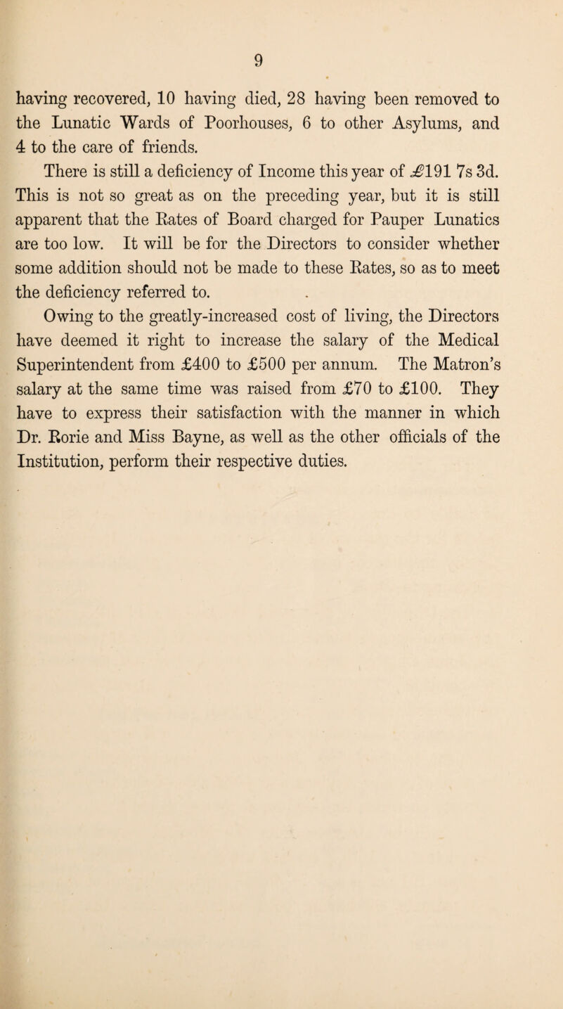 having recovered, 10 having died, 28 having been removed to the Lunatic Wards of Poorhouses, 6 to other Asylums, and 4 to the care of friends. There is still a deficiency of Income this year of ^191 7s 3d. This is not so great as on the preceding year, but it is still apparent that the Bates of Board charged for Pauper Lunatics are too low. It will be for the Directors to consider whether some addition should not be made to these Eates, so as to meet the deficiency referred to. Owing to the greatly-increased cost of living, the Directors have deemed it right to increase the salary of the Medical Superintendent from £400 to £500 per annum. The Matron’s salary at the same time was raised from £70 to £100. They have to express their satisfaction with the manner in which Dr. Eorie and Miss Bayne, as well as the other officials of the Institution, perform their respective duties.