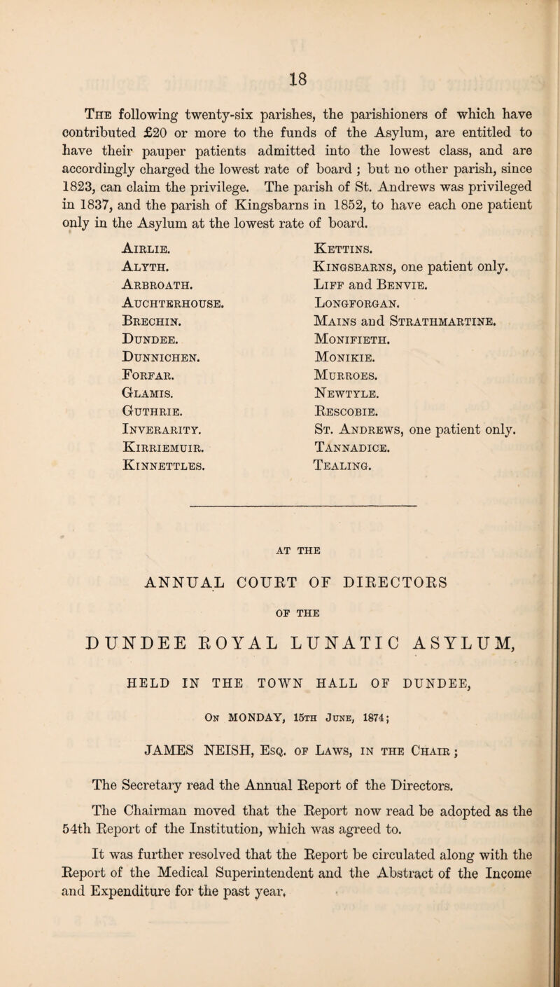 The following twenty-six parishes, the parishioners of which have contributed £20 or more to the funds of the Asylum, are entitled to have their pauper patients admitted into the lowest class, and are accordingly charged the lowest rate of board ; but no other parish, since 1823, can claim the privilege. The parish of St. Andrews was privileged in 1837, and the parish of Kingsbarns in 1852, to have each one patient only in the Asylum at the lowest rate of board. Airlie. Kettins. Alyth. Kingsbarns, one patient only. Arbroath. Liff and Benvie. Auchterhouse. Longforgan. Brechin. Mains and Strathmartine. Dundee. Monifieth. Dunnichen. Monikie. Forfar. Murroes. Glamis. Newtyle. Guthrie. Rescobie. Inverarity. St. Andrews, one patient only. Kirriemuir. Tannadice. Kinnettles. Tealing. AT THE ANNUAL COURT OF DIRECTORS OF THE DUNDEE EOYAL LUNATIC ASYLUM, HELD IN THE TOWN HALL OF DUNDEE, On MONDAY, 15th June, 1874; JAMES NEISH, Esq. of Laws, in the Chair j The Secretary read the Annual Report of the Directors. The Chairman moved that the Report now read be adopted as the 54th Report of the Institution, which was agreed to. It was further resolved that the Report be circulated along with the Report of the Medical Superintendent and the Abstract of the Income and Expenditure for the past year,