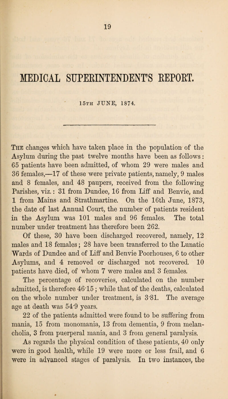 MEDICAL SUPERINTENDENT’S REPORT. 15th JUNE, 1874. The changes which have taken place in the population of the Asylum during the past twelve months have been as follows: 65 patients have been admitted, of whom 29 were males and 36 females,—17 of these were private patients, namely, 9 males and 8 females, and 48 paupers, received from the following Parishes, viz.: 31 from Dundee, 16 from Liff and Benvie, and 1 from Mains and Strathmartine. On the 16th June, 1873, the date of last Annual Court, the number of patients resident in the Asylum was 101 males and 96 females. The total number under treatment has therefore been 262. Of these, 30 have been discharged recovered, namely, 12 males and 18 females; 28 have been transferred to the Lunatic Wards of Dundee and of Liff and Benvie Poorhouses, 6 to other Asylums, and 4 removed or discharged not recovered. 10 patients have died, of whom 7 were males and 3 females. The percentage of recoveries, calculated on the number admitted, is therefore 4615; while that of the deaths, calculated on the whole number under treatment, is 3'81. The average age at death was 54'9 years. 22 of the patients admitted were found to be suffering from mania, 15 from monomania, 13 from dementia, 9 from melan¬ cholia, 3 from puerperal mania, and 3 from general paralysis. As regards the physical condition of these patients, 40 only were in good health, while 19 were more or less frail, and 6 were in advanced stages of paralysis. In two instances, the M