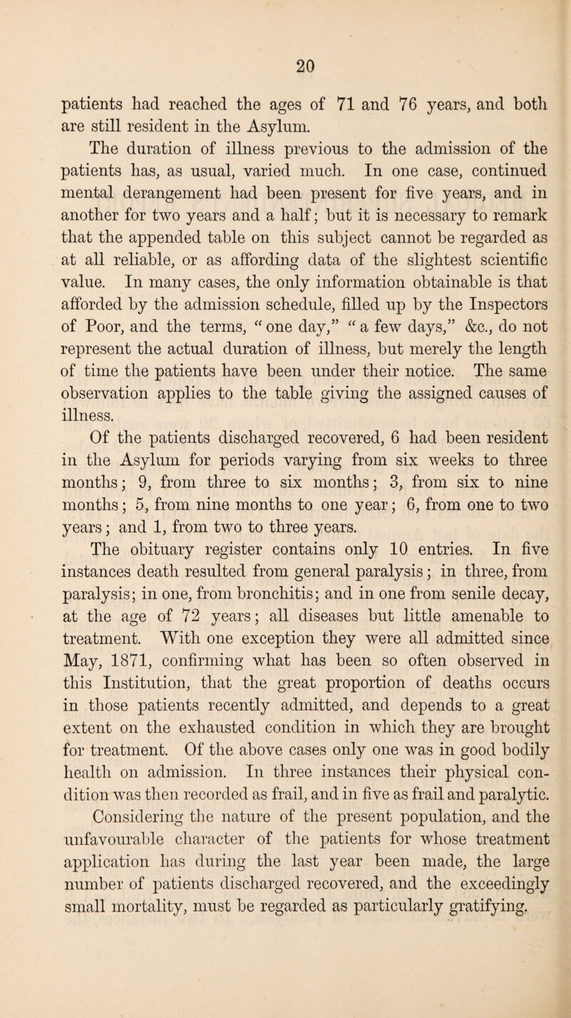 patients had reached the ages of 71 and 76 years, and both are still resident in the Asylum. The duration of illness previous to the admission of the patients has, as usual, varied much. In one case, continued mental derangement had been present for five years, and in another for two years and a half; but it is necessary to remark that the appended table on this subject cannot be regarded as at all reliable, or as affording data of the slightest scientific value. In many cases, the only information obtainable is that afforded by the admission schedule, filled up by the Inspectors of Poor, and the terms, “ one day,” “ a few days,” &c., do not represent the actual duration of illness, but merely the length of time the patients have been under their notice. The same observation applies to the table giving the assigned causes of illness. Of the patients discharged recovered, 6 had been resident in the Asylum for periods varying from six weeks to three months; 9, from three to six months; 3, from six to nine months; 5, from nine months to one year; 6, from one to two years; and 1, from two to three years. The obituary register contains only 10 entries. In five instances death resulted from general paralysis; in three, from paralysis; in one, from bronchitis; and in one from senile decay, at the age of 72 years; all diseases but little amenable to treatment. With one exception they were all admitted since May, 1871, confirming what has been so often observed in this Institution, that the great proportion of deaths occurs in those patients recently admitted, and depends to a great extent on the exhausted condition in which they are brought for treatment. Of the above cases only one was in good bodily health on admission. In three instances their physical con¬ dition was then recorded as frail, and in five as frail and paralytic. Considering the nature of the present population, and the unfavourable character of the patients for whose treatment application has during the last year been made, the large number of patients discharged recovered, and the exceedingly small mortality, must be regarded as particularly gratifying.