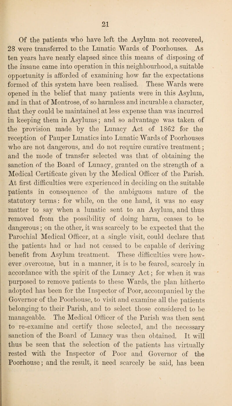 Of the patients who have left the Asylum not recovered, 28 were transferred to the Lunatic Wards of Poorhouses. As ten years have nearly elapsed since this means of disposing of the insane came into operation in this neighbourhood, a suitable opportunity is afforded of examining how far the expectations formed of this system have been realised. These Wards were opened in the belief that many patients were in this Asylum, and in that of Montrose, of so harmless and incurable a character, that they could be maintained at less expense than was incurred in keeping them in Asylums; and so advantage was taken of the provision made by the Lunacy Act of 1862 for the reception of Pauper Lunatics into Lunatic Wards of Poorhouses who are not dangerous, and do not require curative treatment; and the mode of transfer selected was that of obtaining the sanction of the Board of Lunacy, granted on the strength of a Medical Certificate given by the Medical Officer of the Parish. At first difficulties were experienced in deciding on the suitable patients in consequence of the ambiguous nature of the statutory terms: for while, on the one hand, it was no easy matter to say when a lunatic sent to an Asylum, and thus removed from the possibility of doing harm, ceases to be dangerous; on the other, it was scarcely to be expected that tiie Parochial Medical Officer, at a single visit, could declare that the patients had or had not ceased to be capable of deriving benefit from Asylum treatment. These difficulties were how¬ ever overcome, but in a manner, it is to be feared, scarcely in accordance with the spirit of the Lunacy Act; for when it was purposed to remove patients to these Wards, the plan hitherto adopted has been for the Inspector of Poor, accompanied by the Governor of the Poorhouse, to visit and examine all the patients belonging to their Parish, and to select those considered to be manageable. The Medical Officer of the Parish was then sent to re-examine and certify those selected, and the necessary sanction of the Board of Lunacy was then obtained. It will thus be seen that the selection of the patients has virtually rested with the Inspector of Poor and Governor of the Poorhouse; and the result, it need scarcely be said, has been