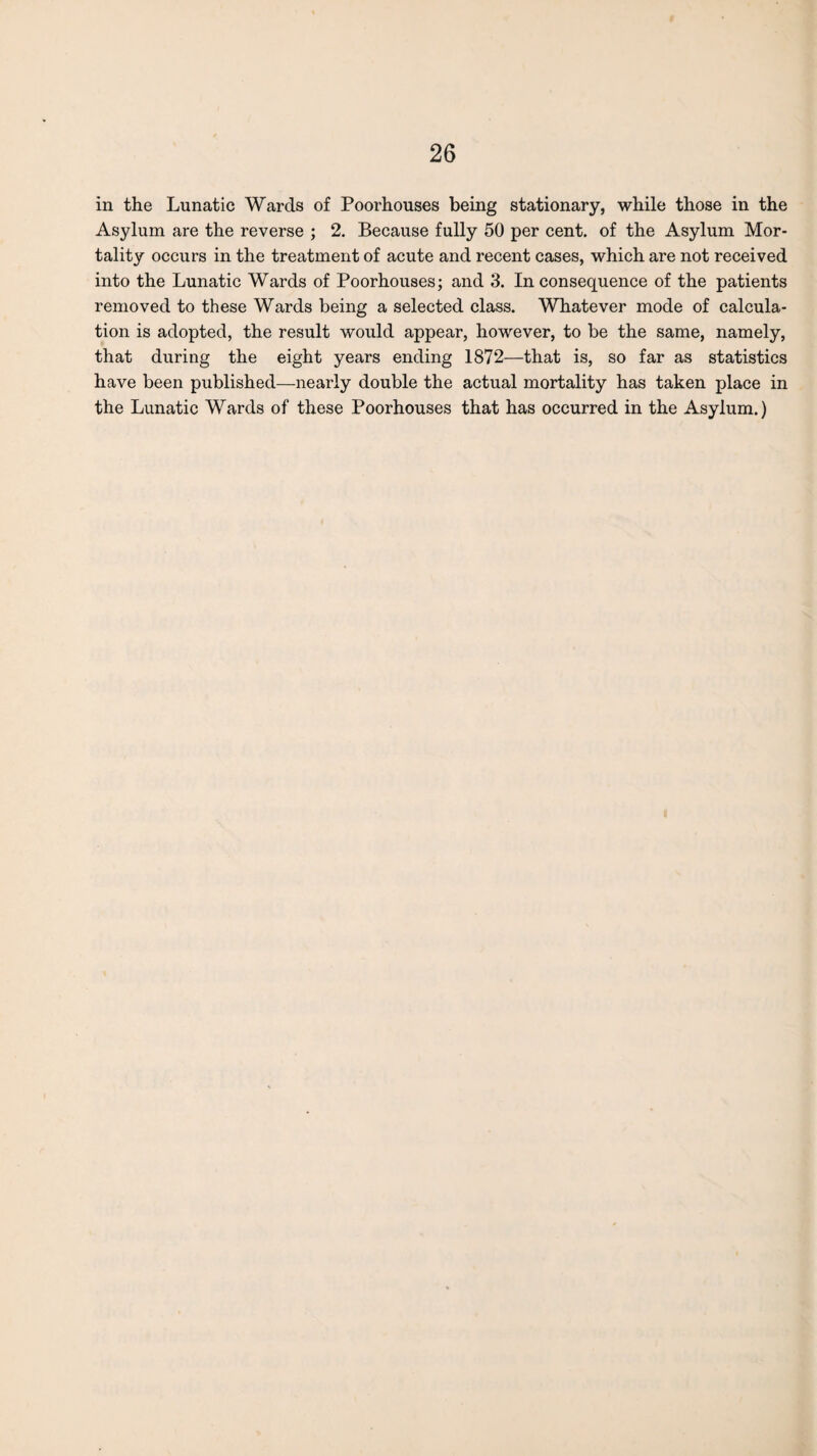 in the Lunatic Wards of Poorhouses being stationary, while those in the Asylum are the reverse ; 2. Because fully 50 per cent, of the Asylum Mor¬ tality occurs in the treatment of acute and recent cases, which are not received into the Lunatic Wards of Poorhouses; and 3. Inconsequence of the patients removed to these Wards being a selected class. Whatever mode of calcula¬ tion is adopted, the result would appear, however, to be the same, namely, that during the eight years ending 1872—that is, so far as statistics have been published—nearly double the actual mortality has taken place in the Lunatic Wards of these Poorhouses that has occurred in the Asylum.)