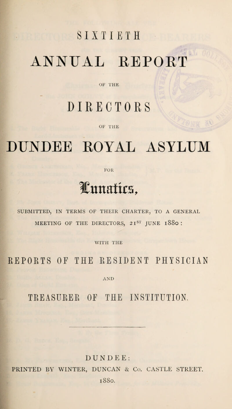SIXTIETH ANNUAL REPORT OF THE DIRECTORS OF THE DUNDEE ROYAL ASYLUM FOR Emtatks, SUBMITTED, IN TERMS OF THEIR CHARTER, TO A GENERAL MEETING OF THE DIRECTORS, 21st JUNE l88o : WITH THE REPORTS OF THE RESIDENT PHYSICIAN AND TREASURER OF THE INSTITUTION. DUNDEE: PRINTED BY WINTER, DUNCAN & Co. CASTLE STREET. l880.