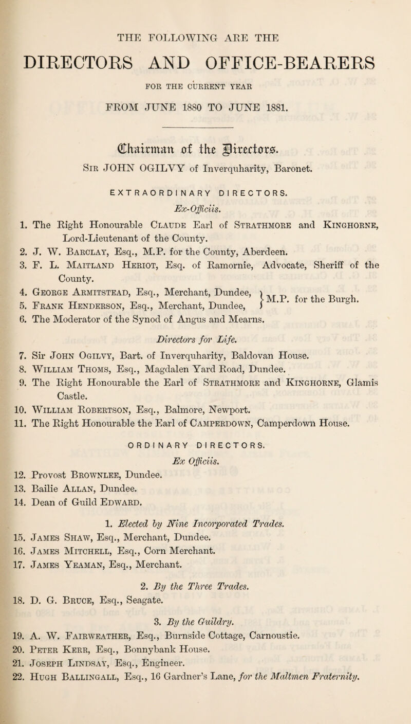 THE FOLLOWING ARE THE DIRECTORS AND OFFICE-BEARERS FOR THE CURRENT YEAR FROM JUNE 1880 TO JUNE 1881. (Chairman of th* gmrtor0. Sir JOHN OGILYY of Inverquharity, Baronet. EXTRAORDINARY DIRECTORS. Ex-Officiis. 1. The Right Honourable Claude Earl of Strathmore and Kinghorne, Lord-Lieutenant of the County. 2. J. W. Barclay, Esq., M.P. for the County, Aberdeen. 3. F. L. Maitland Heriot, Esq. of Ramornie, Advocate, Sheriff of the County. 4. George Armitstead, Esq., Merchant, Dundee, ) ,, ^ _ r _ TT ’ ’ _ ’ , M.P. for the Burgh. 5. Frank Henderson, Esq., Merchant, Dundee, ) 6. The Moderator of the Synod of Angus and Mearns. Directors for Life. 7. Sir John Ogilvy, Bart, of Inverquharity, Baldovan House. 8. William Thoms, Esq., Magdalen Yard Road, Dundee. 9. The Right Honourable the Earl of Strathmore and Kinghorne, Glamis Castle. 10. William Robertson, Esq., Balmore, Newport. 11. The Right Honourable the Earl of Camperdown, Camperdown House. ORDINARY DIRECTORS. Ex Officiis. 12. Provost Brownlee, Dundee. 13. Bailie Allan, Dundee. 14. Dean of Guild Edward. 1. Elected by Nine Incorporated Trades. 15. James Shaw, Esq., Merchant, Dundee. 16. James Mitchell, Esq., Corn Merchant. 17. James Yeaman, Esq., Merchant. 2. By the Three Trades. 18. D. G. Bruce, Esq., Seagate. 3. By the Guildry. 19. A. W. Fairweather, Esq., Burnside Cottage, Carnoustie. 20. Peter Kerr, Esq., Bonnybank House. 21. Joseph Lindsay, Esq., Engineer. 22. Hugh Ballingall, Esq., 16 Gardner’s Lane, for the Maltmen Fraternity.