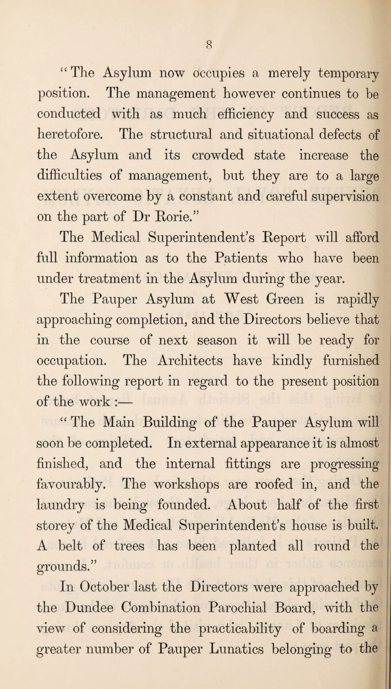 “ The Asylum now occupies a merely temporary position. The management however continues to be conducted with as much efficiency and success as heretofore. The structural and situational defects of the Asylum and its crowded state increase the difficulties of management, but they are to a large extent overcome by a constant and careful supervision on the part of Dr Rorie.” The Medical Superintendent’s Report will afford full information as to the Patients who have been under treatment in the Asylum during the year. The Pauper Asylum at West Green is rapidly approaching completion, and the Directors believe that in the course of next season it will be ready for occupation. The Architects have kindly furnished the following report in regard to the present position of the work :— “ The Main Building of the Pauper Asylum will soon be completed. In external appearance it is almost finished, and the internal fittings are progressing favourably. The workshops are roofed in, and the laundry is being founded. About half of the first storey of the Medical Superintendent’s house is built. A belt of trees has been planted all round the grounds.” In October last the Directors were approached by the Dundee Combination Parochial Board, with the view of considering the practicability of boarding a greater number of Pauper Lunatics belonging to the