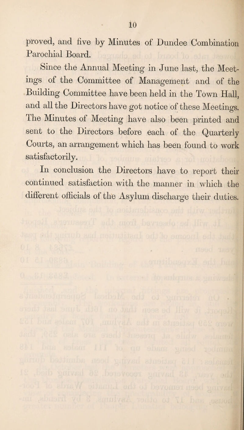 proved, and five by Minutes of Dundee Combination Parochial Board. Since the Annual Meeting in June last, the Meet¬ ings of the Committee of Management and of the Building Committee have been held in the Town Hall, and all the Directors have got notice of these Meetings, lhe Minutes of Meeting have also been printed and sent to the Directors before each of the Quarterly Courts, an arrangement which has been found to work satisfactorily. In conclusion the Directors have to report their continued satisfaction with the manner in which the different officials of the Asylum discharge their duties.