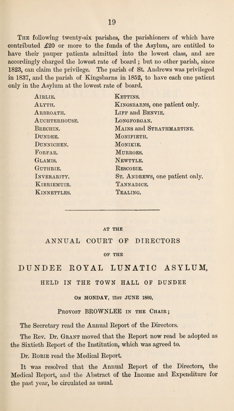 The following twenty-six parishes, the parishioners of which have contributed <£20 or more to the funds of the Asylum, are entitled to have their pauper patients admitted into the lowest class, and are accordingly charged the lowest rate of board ; but no other parish, since 1823, can claim the privilege. The parish of St. Andrews was privileged in 1837, and the parish of Kingsbarns in 1852, to have each one patient only in the Asylum at the lowest rate of board. Airlie. Kettins. Alyth. Kingsbarns, one patient only. Arbroath. Liff and Benvie. Auchteriiouse. Longforgan. Brechin. Mains and Strathmartine. Dundee. Monifieth. Dunnichen. Monikie. Forfar. Murroes. Glamis. Newtyle. Guthrie. Rescobie. Inverarity. St. Andrews, one patient only. Kirriemuir. Tannadice. Kinnettles. Tealing. AT THE ANNUAL COURT OF DIRECTORS OF THE DUNDEE ROYAL LUNATIC ASYLUM, HELD IN THE TOWN HALL OF DUNDEE On MONDAY, 21st JUNE 1880, Provost BROWNLEE in the Chair; The Secretary read the Annual Report of the Directors. The Rev. Dr. Grant moved that the Report now read be adopted as the Sixtieth Report of the Institution, which was agreed to. Dr. Rorie read the Medical Report. It was resolved that the Annual Report of the Directors, the Medical Report, and the Abstract of the Income and Expenditure for the past year, be circulated as usual,