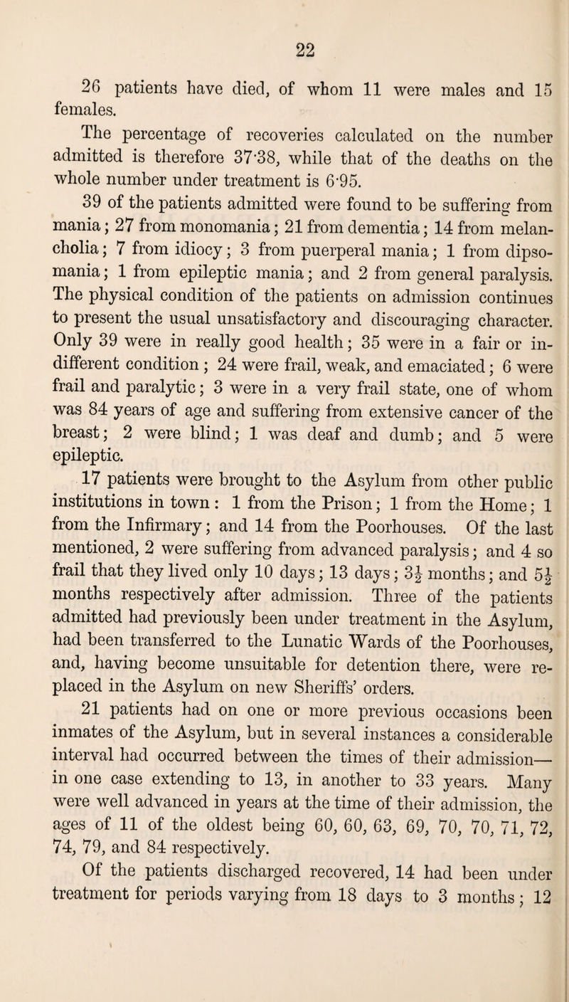26 patients have died, of whom 11 were males and 15 females. The percentage of recoveries calculated on the number admitted is therefore 37‘38, while that of the deaths on the whole number under treatment is 6‘95. 39 of the patients admitted were found to be suffering from mania; 27 from monomania; 21 from dementia; 14 from melan¬ cholia ; 7 from idiocy; 3 from puerperal mania; 1 from dipso¬ mania ; 1 from epileptic mania; and 2 from general paralysis. The physical condition of the patients on admission continues to present the usual unsatisfactory and discouraging character. Only 39 were in really good health; 35 were in a fair or in¬ different condition ; 24 were frail, weak, and emaciated; 6 were frail and paralytic; 3 were in a very frail state, one of whom was 84 years of age and suffering from extensive cancer of the breast; 2 were blind; 1 was deaf and dumb; and 5 were epileptic. 17 patients were brought to the Asylum from other public institutions in town : 1 from the Prison; 1 from the Home; 1 from the Infirmary; and 14 from the Poorhouses. Of the last mentioned, 2 were suffering from advanced paralysis; and 4 so frail that they lived only 10 days; 13 days; 3£ months; and 5£ months respectively after admission. Three of the patients admitted had previously been under treatment in the Asylum, had been transferred to the Lunatic Wards of the Poorhouses, and, having become unsuitable for detention there, were re¬ placed in the Asylum on new Sheriffs’ orders. 21 patients had on one or more previous occasions been inmates of the Asylum, but in several instances a considerable interval had occurred between the times of their admission— in one case extending to 13, in another to 33 years. Many were well advanced in years at the time of their admission, the ages of 11 of the oldest being 60, 60, 63, 69, 70, 70, 71, 72, 74, 79, and 84 respectively. Of the patients discharged recovered, 14 had been under treatment for periods varying from 18 days to 3 months; 12 i