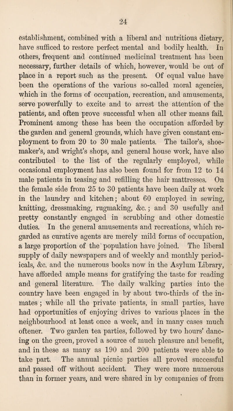 establishment, combined with a liberal and nutritious dietary, have sufficed to restore perfect mental and bodily health. In others, frequent and continued medicinal treatment has been necessary, further details of which, however, would be out of place in a report such as the present. Of equal value have been the operations of the various so-called moral agencies, which in the forms of occupation, recreation, and amusements, serve powerfully to excite and to arrest the attention of the patients, and often prove successful when all other means fail. Prominent among these has been the occupation afforded by the garden and general grounds, which have given constant em¬ ployment to from 20 to 30 male patients. The tailor’s, shoe¬ maker’s, and wright’s shops, and general house work, have also contributed to the list of the regularly employed, while occasional employment has also been found for from 12 to 14 male patients in teasing and refilling the hair mattresses. On the female side from 25 to 30 patients have been daily at work in the laundry and kitchen; about 60 employed in sewing, knitting, dressmaking, rugmaking, &c.; and 30 usefully and pretty constantly engaged in scrubbing and other domestic duties. In the general amusements and recreations, which re¬ garded as curative agents are merely mild forms of occupation, a large proportion of the population have joined. The liberal supply of daily newspapers and of weekly and monthly period¬ icals, &c. and the numerous books now in the Asylum Library, have afforded ample means for gratifying the taste for reading and general literature. The daily walking parties into the country have been engaged in by about two-thirds of the in¬ mates ; while all the private patients, in small parties, have had opportunities of enjoying drives to various places in the neighbourhood at least once a week, and in many cases much oftener. Two garden tea parties, followed by two hours’ danc¬ ing on the green, proved a source of much pleasure and benefit, and in these as many as 190 and 200 patients were able to take part. The annual picnic parties all proved successful and passed off without accident. They were more numerous than in former years, and were shared in by companies of from