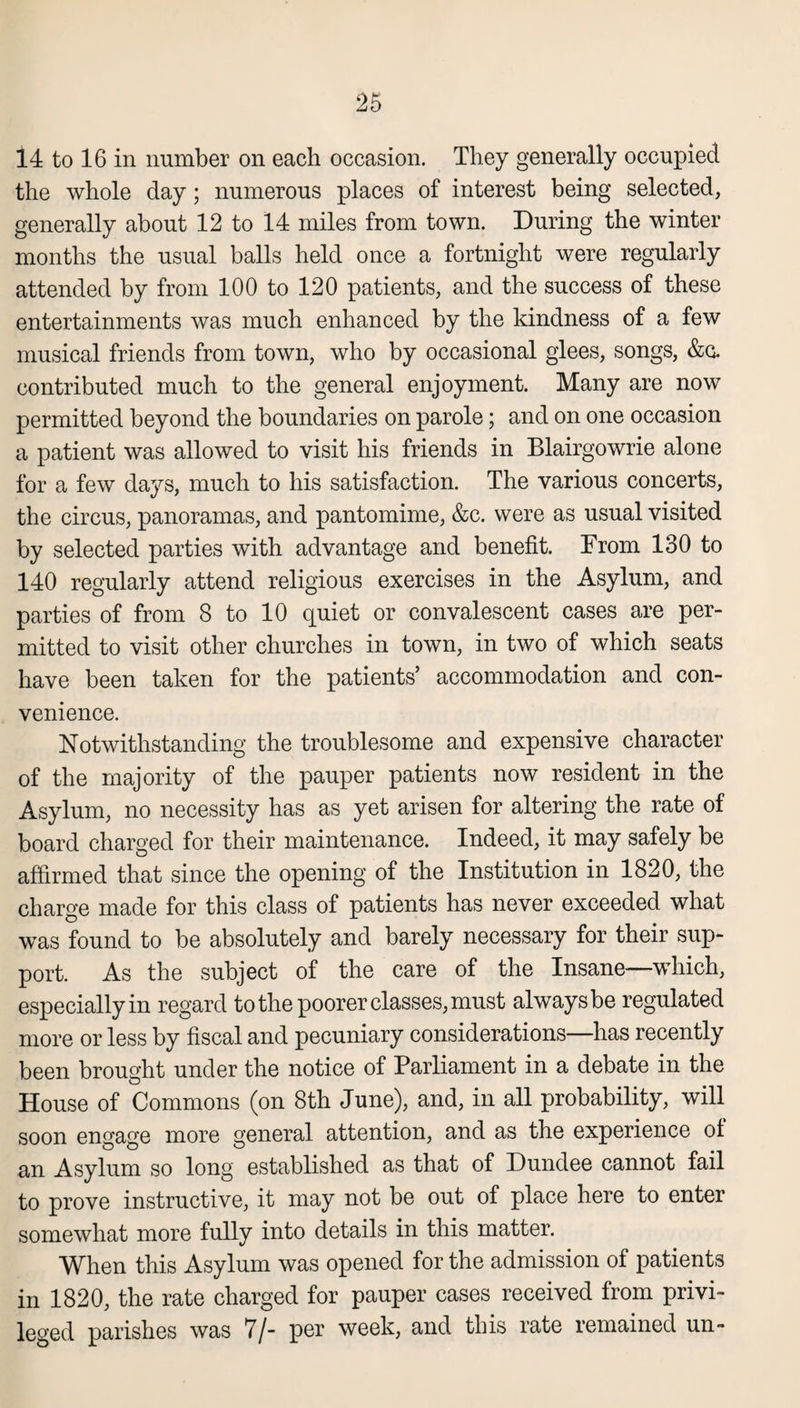 14 to 16 in number on each occasion. They generally occupied the whole day; numerous places of interest being selected, generally about 12 to 14 miles from town. During the winter months the usual balls held once a fortnight were regularly attended by from 100 to 120 patients, and the success of these entertainments was much enhanced by the kindness of a few musical friends from town, who by occasional glees, songs, &c. contributed much to the general enjoyment. Many are now permitted beyond the boundaries on parole; and on one occasion a patient was allowed to visit his friends in Blairgowrie alone for a few days, much to his satisfaction. The various concerts, the circus, panoramas, and pantomime, &c. were as usual visited by selected parties with advantage and benefit. From 130 to 140 regularly attend religious exercises in the Asylum, and parties of from 8 to 10 quiet or convalescent cases are per¬ mitted to visit other churches in town, in two of which seats have been taken for the patients’ accommodation and con¬ venience. Notwithstanding the troublesome and expensive character of the majority of the pauper patients now resident in the Asylum, no necessity has as yet arisen for altering the rate of board charged for their maintenance. Indeed, it may safely be affirmed that since the opening of the Institution in 1820, the charge made for this class of patients has never exceeded what was found to be absolutely and barely necessary for their sup¬ port. As the subject of the care of the Insane—which, especially in regard to the poorer classes, must always be regulated more or less by fiscal and pecuniary considerations—has recently been brought under the notice of Parliament in a debate in the House of Commons (on 8th June), and, in all probability, will soon engage more general attention, and as the experience of an Asylum so long established as that of Dundee cannot fail to prove instructive, it may not be out of place here to enter somewhat more fully into details in this matter. When this Asylum was opened for the admission of patients in 1820, the rate charged for pauper cases received from privi¬ leged parishes was 7/- per week, and this rate remained un-
