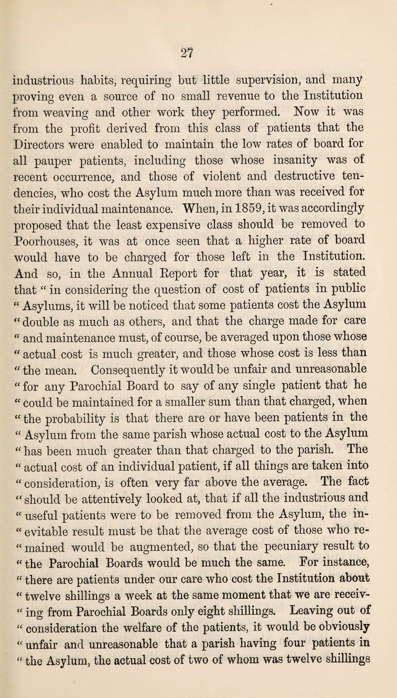 industrious habits, requiring but little supervision, and many proving even a source of no small revenue to the Institution from weaving and other work they performed. ISTow it was from the profit derived from this class of patients that the Directors were enabled to maintain the low rates of board for all pauper patients, including those whose insanity was of recent occurrence, and those of violent and destructive ten¬ dencies, who cost the Asylum much more than was received for their individual maintenance. When, in 1859, it was accordingly proposed that the least expensive class should be removed to Poorhouses, it was at once seen that a higher rate of board would have to be charged for those left in the Institution. And so, in the Annual Report for that year, it is stated that “ in considering the question of cost of patients in public “ Asylums, it will be noticed that some patients cost the Asylum “ double as much as others, and that the charge made for care “ and maintenance must, of course, be averaged upon those whose “ actual cost is much greater, and those whose cost is less than “ the mean. Consequently it would be unfair and unreasonable “ for any Parochial Board to say of any single patient that he “ could be maintained for a smaller sum than that charged, when “ the probability is that there are or have been patients in the “ Asylum from the same parish whose actual cost to the Asylum “ has been much greater than that charged to the parish. The “ actual cost of an individual patient, if all things are taken into “ consideration, is often very far above the average. The fact “ should be attentively looked at, that if all the industrious and “ useful patients were to be removed from the Asylum, the in- “ evitable result must be that the average cost of those who re- “ mained would be augmented, so that the pecuniary result to “ the Parochial Boards would be much the same. For instance, “ there are patients under our care who cost the Institution about “ twelve shillings a week at the same moment that we are receiv- “ ing from Parochial Boards only eight shillings. Leaving out of “ consideration the welfare of the patients, it would be obviously “ unfair and unreasonable that a parish having four patients in “ the Asylum, the actual cost of two of whom was twelve shillings
