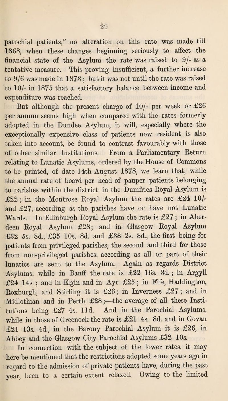 parochial patients/' no alteration on this rate was made till 1868, when these changes beginning seriously to affect the financial state of the Asylum the rate was raised to 9/- as a tentative measure. This proving insufficient, a further increase to 9/6 was made in 1873 ; but it was not until the rate was raised to 10/- in 1875 that a satisfactory balance between income and expenditure was reached. But although the present charge of 10/- per week or £26 per annum seems high when compared with the rates formerly adopted in the Dundee Asylum, it will, especially where the exceptionally expensive class of patients now resident is also taken into account, be found to contrast favourably with those of other similar Institutions. From a Parliamentary Beturn relating to Lunatic Asylums, ordered by the House of Commons to be printed, of date 14th August 1878, we learn that, while the annual rate of board per head of pauper patients belonging to parishes within the district in the Dumfries Royal Asylum is £22 ; in the Montrose Royal Asylum the rates are £24 10/- and £27, according as the parishes have or have not Lunatic Wards. In Edinburgh Royal Asylum the rate is £27; in Aber¬ deen Royal Asylum £28; and in Glasgow Royal Asylum £32 5s. 8d., £35 10s. 8d. and £38 2s. 8d., the first being for patients from privileged parishes, the second and third for those from non-privileged parishes, according as all or part of their lunatics are sent to the Asylum. Again as regards District Asylums, while in Banff the rate is £22 16s. 3d.; in Argyll £24 14s.; and in Elgin and in Ayr £25 ; in Fife, Haddington, Roxburgh, and Stirling it is £26; in Inverness £27; and in Midlothian and in Perth £28;—the average of all these Insti¬ tutions being £27 4s. lid. And in the Parochial Asylums, while in those of Greenock the rate is £21 4s. 8d. and in Go van £21 13s. 4d., in the Barony Parochial Asylum it is £26, in Abbey and the Glasgow City Parochial Asylums £32 10s. In connection with the subject of the lower rates, it may here be mentioned that the restrictions adopted some years ago in regard to the admission of private patients have, during the past year, been to a certain extent relaxed. Owing to the limited