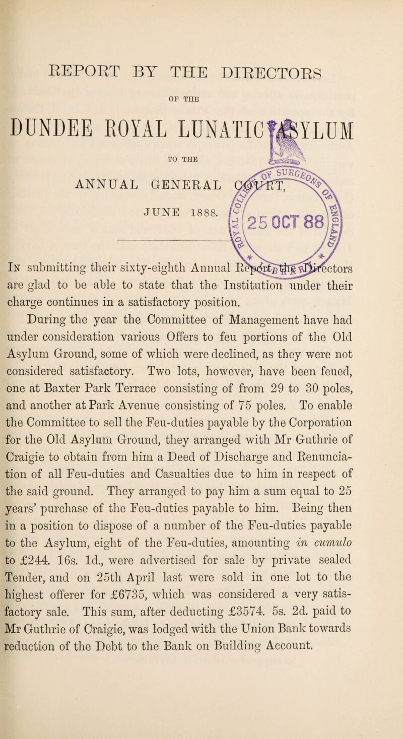 REPOET BY THE DIRECTORS OF THE DUNDEE ROYAL TO THE ANNUAL GENERAL JUNE 1888. In submitting their sixty-eighth Annual directors are glad to be able to state that the Institution under their charge continues in a satisfactory position. During the year the Committee of Management have had under consideration various Offers to feu portions of the Old Asylum Ground, some of which were declined, as they were not considered satisfactory. Two lots, however, have been feued, one at Baxter Park Terrace consisting of from 29 to 30 poles, and another at Park Avenue consisting of 75 poles. To enable the Committee to sell the Feu-duties payable by the Corporation for the Old Asylum Ground, they arranged with Mr Guthrie of Craigie to obtain from him a Deed of Discharge and Renuncia¬ tion of all Feu-duties and Casualties due to him in respect of the said ground. They arranged to pay him a sum equal to 25 years' purchase of the Feu-duties payable to him. Being then in a position to dispose of a number of the Feu-duties payable to the Asylum, eight of the Feu-duties, amounting in cumulo to £244. 16s. Id., were advertised for sale by private sealed Tender, and on 25th April last were sold in one lot to the highest offerer for £6735, which was considered a very satis¬ factory sale. This sum, after deducting £3574. 5s. 2d. paid to Mr Guthrie of Craigie, was lodged with the Union Bank towards reduction of the Debt to the Bank on Building Account.