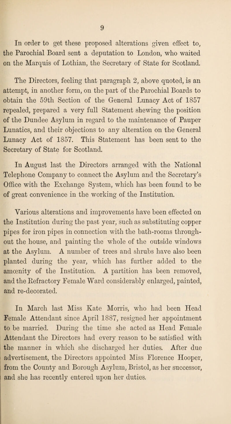 In order to get these proposed alterations given effect to, the Parochial Board sent a deputation to London, who waited on the Marquis of Lothian, the Secretary of State for Scotland. The Directors, feeling that paragraph 2, above quoted, is an attempt, in another form, on the part of the Parochial Boards to obtain the 59th Section of the General Lunacy Act of 1857 repealed, prepared a very full Statement shewing the position of the Dundee Asylum in regard to the maintenance of Pauper Lunatics, and their objections to any alteration on the General Lunacy Act of 1857. This Statement has been sent to the Secretary of State for Scotland. In August last the Directors arranged with the National Telephone Company to connect the Asylum and the Secretary’s Office with the Exchange System, which has been found to be of great convenience in the working of the Institution. Various alterations and improvements have been effected on the Institution during the past year, such as substituting copper pipes for iron pipes in connection with the bath-rooms through¬ out the house, and painting the whole of the outside windows at the Asylum. A number of trees and shrubs have also been planted during the year, which has further added to the amoenity of the Institution. A partition has been removed, and the Eefractory Female Ward considerably enlarged, painted, and re-decorated. In March last Miss Kate Morris, who had been Head Female Attendant since April 1887, resigned her appointment to be married. During the time she acted as Head Female Attendant the Directors had every reason to be satisfied with the manner in which she discharged her duties. After due advertisement, the Directors appointed Miss Florence Hooper, from the County and Borough Asylum, Bristol, as her successor, and she has recently entered upon her duties.