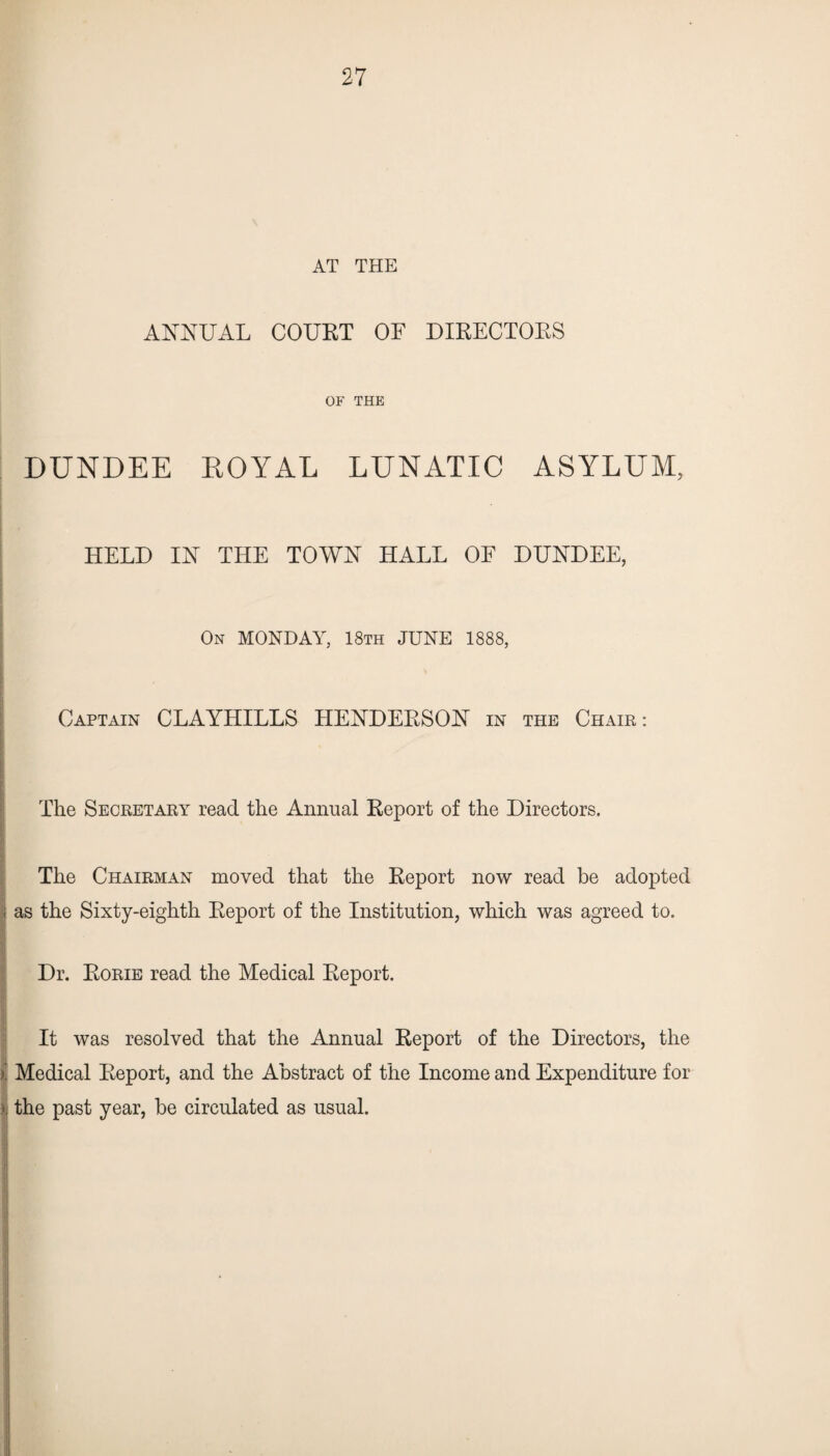 AT THE ANNUAL COURT OF DIRECTORS OF THE DUNDEE EOYAL LUNATIC ASYLUM, HELD IN THE TOWN HALL OF DUNDEE, On MONDAY, 18th JUNE 1888, Captain CLAYHILLS HENDERSON in the Chair: The Secretary read the Annual Report of the Directors. The Chairman moved that the Report now read be adopted i as the Sixty-eighth Report of the Institution, which was agreed to. Dr. Rorie read the Medical Report. It was resolved that the Annual Report of the Directors, the Medical Report, and the Abstract of the Income and Expenditure for >. the past year, he circulated as usual.