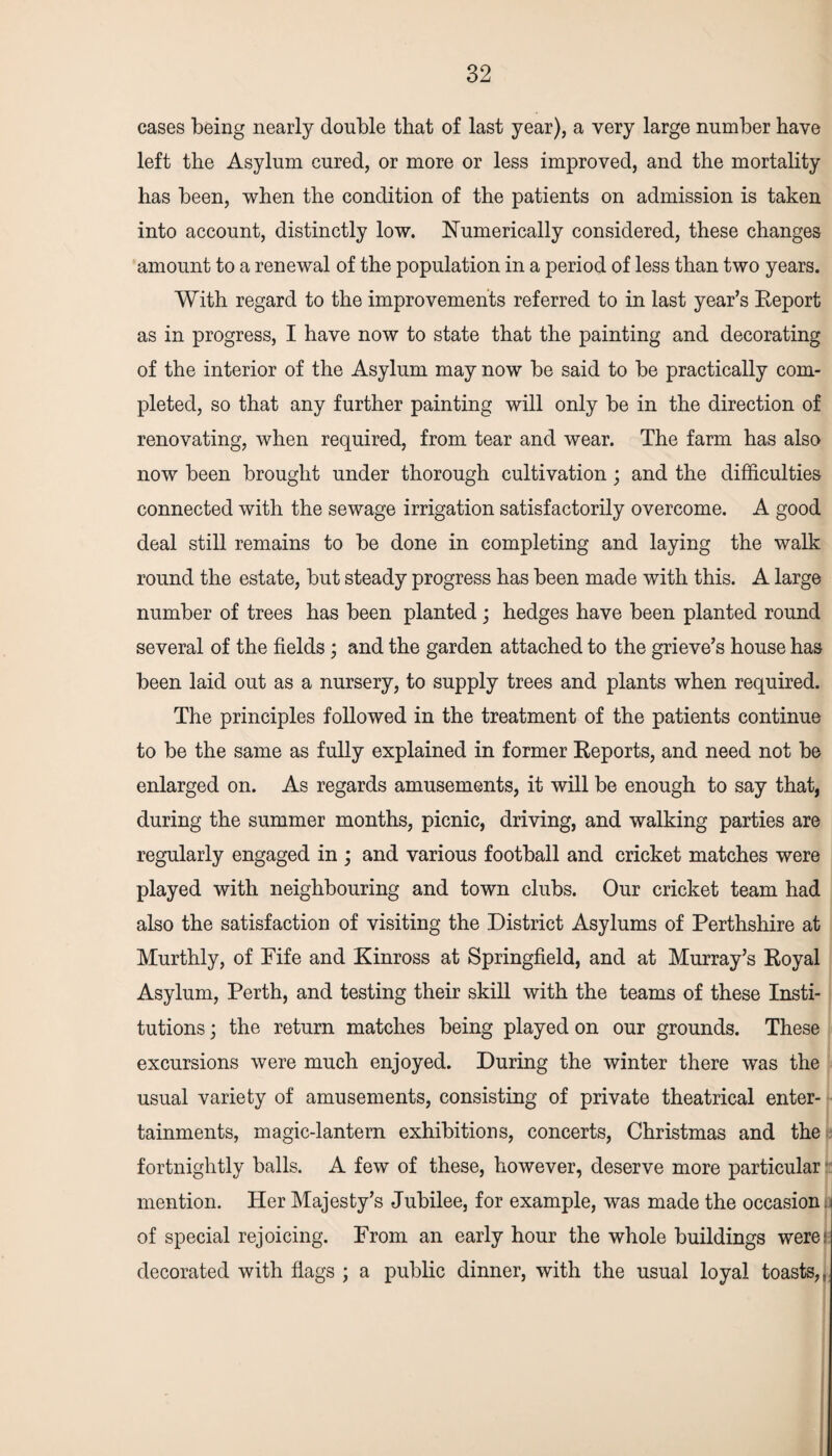 cases being nearly double that of last year), a very large number have left the Asylum cured, or more or less improved, and the mortality has been, when the condition of the patients on admission is taken into account, distinctly low. Numerically considered, these changes amount to a renewal of the population in a period of less than two years. With regard to the improvements referred to in last year’s Report as in progress, I have now to state that the painting and decorating of the interior of the Asylum may now be said to be practically com¬ pleted, so that any further painting will only be in the direction of renovating, when required, from tear and wear. The farm has also now been brought under thorough cultivation; and the difficulties connected with the sewage irrigation satisfactorily overcome. A good deal still remains to be done in completing and laying the walk round the estate, but steady progress has been made with this. A large number of trees has been planted; hedges have been planted round several of the fields ; and the garden attached to the grieve’s house has been laid out as a nursery, to supply trees and plants when required. The principles followed in the treatment of the patients continue to be the same as fully explained in former Reports, and need not be enlarged on. As regards amusements, it will be enough to say that, during the summer months, picnic, driving, and walking parties are regularly engaged in ; and various football and cricket matches were played with neighbouring and town clubs. Our cricket team had also the satisfaction of visiting the District Asylums of Perthshire at Murthly, of Fife and Kinross at Springfield, and at Murray’s Royal Asylum, Perth, and testing their skill with the teams of these Insti¬ tutions ; the return matches being played on our grounds. These excursions were much enjoyed. During the winter there was the usual variety of amusements, consisting of private theatrical enter¬ tainments, magic-lantern exhibitions, concerts, Christmas and the fortnightly balls. A few of these, however, deserve more particular mention. Her Majesty’s Jubilee, for example, was made the occasion, of special rejoicing. From an early hour the whole buildings werei decorated with flags ; a public dinner, with the usual loyal toasts,