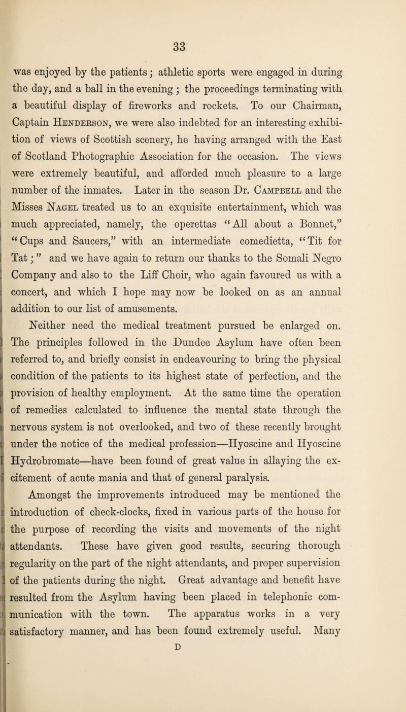 was enjoyed by the patients; athletic sports were engaged in during the day, and a ball in the evening ; the proceedings terminating with a beautiful display of fireworks and rockets. To our Chairman, Captain Henderson, we were also indebted for an interesting exhibi¬ tion of views of Scottish scenery, he having arranged with the East of Scotland Photographic Association for the occasion. The views were extremely beautiful, and afforded much pleasure to a large number of the inmates. Later in the season Dr. Campbell and the Misses Nagel treated us to an exquisite entertainment, which was much appreciated, namely, the operettas “All about a Bonnet,” “Cups and Saucers,” with an intermediate comedietta, “Tit for i Tat; ” and we have again to return our thanks to the Somali Negro Company and also to the Liff Choir, who again favoured us with a J concert, and which I hope may now be looked on as an annual jj addition to our list of amusements. Neither need the medical treatment pursued be enlarged on. The principles followed in the Dundee Asylum have often been ) referred to, and briefly consist in endeavouring to bring the physical ) condition of the patients to its highest state of perfection, and the [( provision of healthy employment. At the same time the operation I of remedies calculated to influence the mental state through the »: nervous system is not overlooked, and two of these recently brought | under the notice of the medical profession—Hyoscine and Hyoscine 1 Hydrobromate—have been found of great value in allaying the ex- 1 citement of acute mania and that of general paralysis. Amongst the improvements introduced may be mentioned the | introduction of check-clocks, fixed in various parts of the house for t the purpose of recording the visits and movements of the night d attendants. These have given good results, securing thorough f: regularity on the part of the night attendants, and proper supervision 3 of the patients during the night. Great advantage and benefit have ! resulted from the Asylum having been placed in telephonic com¬ munication with the town. The apparatus works in a very satisfactory manner, and has been found extremely useful. Many D I