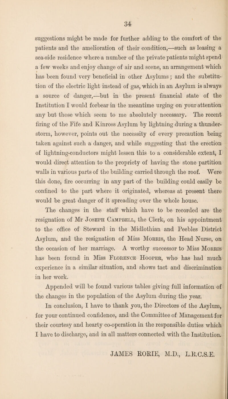 suggestions might be made for further adding to the comfort of the patients and the amelioration of their condition,—such as leasing a sea-side residence where a number of the private patients might spend a few weeks and enjoy change of air and scene, an arrangement which has been found very beneficial in other Asylums; and the substitu¬ tion of the electric light instead of gas, which in an Asylum is always a source of danger,—but in the present financial state of the Institution I would forbear in the meantime urging on your attention any but those which seem to me absolutely necessary. The recent firing of the Fife and Kinross Asylum by lightning during a thunder¬ storm, however, points out the necessity of every precaution being taken against such a danger, and while suggesting that the erection of lightning-conductors might lessen this to a considerable extent, I would direct attention to the propriety of having the stone partition walls in various parts of the building carried through the roof. Were this done, fire occurring in any part of the building could easily be confined to the part where it originated, whereas at present there would be great danger of it spreading over the whole house. The changes in the staff which have to be recorded are the resignation of Mr Joseph Campbell, the Clerk, on his appointment to the office of Steward in the Midlothian and Peebles District Asylum, and the resignation of Miss Morris, the Head Nurse, on the occasion of her marriage. A worthy successor to Miss Morris has been found in Miss Florence Hooper, who has had much experience in a similar situation, and shows tact and discrimination in her work. Appended will be found various tables giving full information of the changes in the population of the Asylum during the year. In conclusion, I have to thank you, the Directors of the Asylum, for your continued confidence, and the Committee of Management for their courtesy and hearty co-operation in the responsible duties which I have to discharge, and in all matters connected with the Institution. JAMES ROME, M.D., L.R.C.S.E.