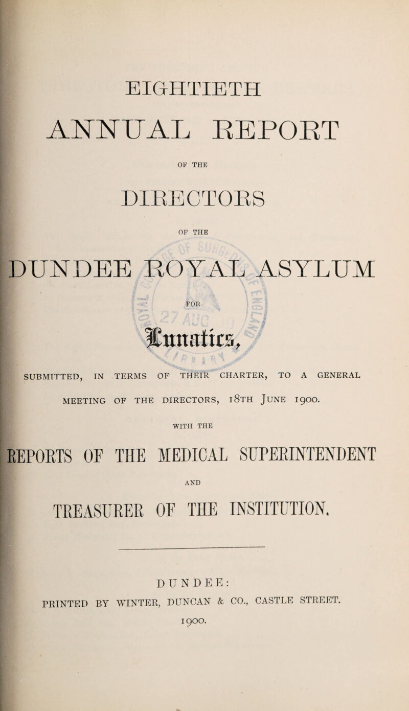 EIGHTIETH ANNUAL REPORT OP THE DIRECTORS OF THE DUNDEE ROYAL ASYLUM FOR Hmtatks, SUBMITTED, IN TERMS OF THEIR CHARTER, TO A GENERAL MEETING OF THE DIRECTORS, l8TH JUNE I9OO. WITH THE REPORTS OF THE MEDICAL SUPERINTENDENT AND TREASURER OF THE INSTITUTION. DUNDEE: PRINTED BY WINTER, DUNCAN & CO., CASTLE STREET. 1900,