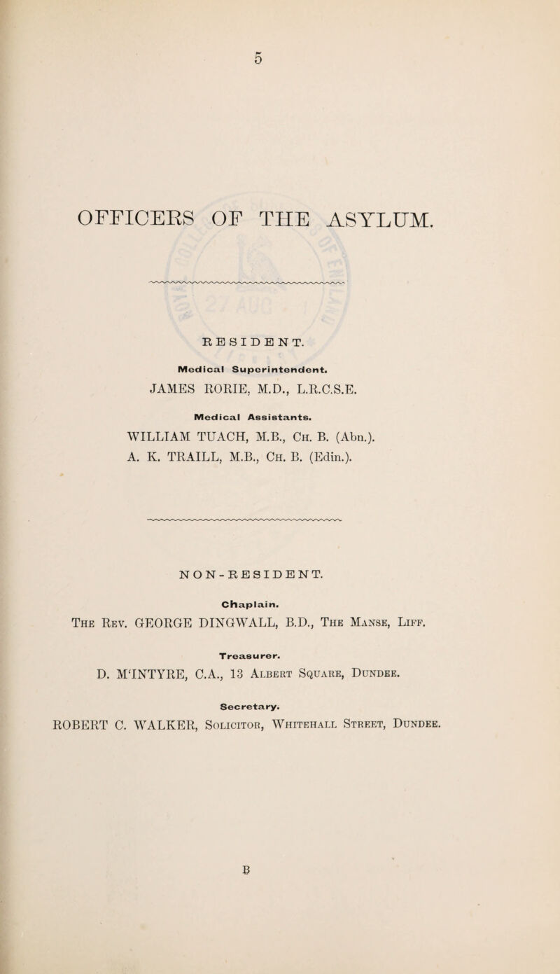 OFFICERS OF THE ASYLUM. RESIDENT. Medical Superintendent. JAMES RORIE, M.D., L.R.C.S.E. Medical Assistants. WILLIAM TUACH, M.B., Ch. B. (Abn.). A. K. TRAILL, M.B., Ch. B. (Edin.). NON-RESIDENT. Chaplain. The Rev. GEORGE DINGWALL, B.D., The Manse, Liff. Treasurer. D. MTNTYRE, C.A., 13 Albert Square, Dundee. Secretary. ROBERT C. WALKER, Solicitor, Whitehall Street, Dundee. B