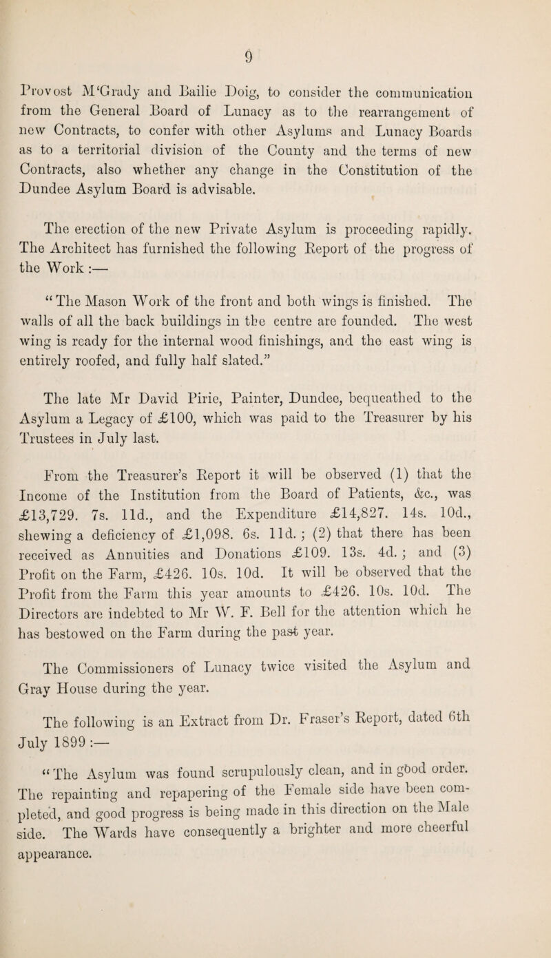 Provost M‘Grady and Bailie Doig, to consider the communication from the General Board of Lunacy as to the rearrangement of new Contracts, to confer with other Asylums and Lunacy Boards as to a territorial division of the County and the terms of new Contracts, also whether any change in the Constitution of the Dundee Asylum Board is advisable. The erection of the new Private Asylum is proceeding rapidly. The Architect has furnished the following Report of the progress of the Work :— “ The Mason Work of the front and both wings is finished. The walls of all the back buildings in the centre are founded. The west wing is ready for the internal wood finishings, and the east wing is entirely roofed, and fully half slated.” The late Mr David Pirie, Painter, Dundee, bequeathed to the Asylum a Legacy of £100, which was paid to the Treasurer by his Trustees in July last. From the Treasurer’s Report it will be observed (1) that the Income of the Institution from the Board of Patients, &c., was £13,729. 7s. lid., and the Expenditure £14,827. 14s. 10d., shewing a deficiency of £1,098. 6s. lid.; (2) that there has been received as Annuities and Donations £109. 13s. 4d. ; and (3) Profit on the Earm, £426. 10s. lOd. It will be observed that the Profit from the Earm this year amounts to £426. 10s. lOd. The Directors are indebted to Mr W. F. Bell for the attention which he has bestowed on the Farm during the past year. The Commissioners of Lunacy twice visited the Asylum and Gray House during the year. The following is an Extract from Dr. Fraser s Report, dated 6th July 1899 :— <£ The Asylum was found scrupulously clean, and in good older. The repainting and repapering of the Female side have been com¬ pleted, and good progress is being made in this direction on the Male side. The Wards have consequently a brighter and more cheerful appearance.
