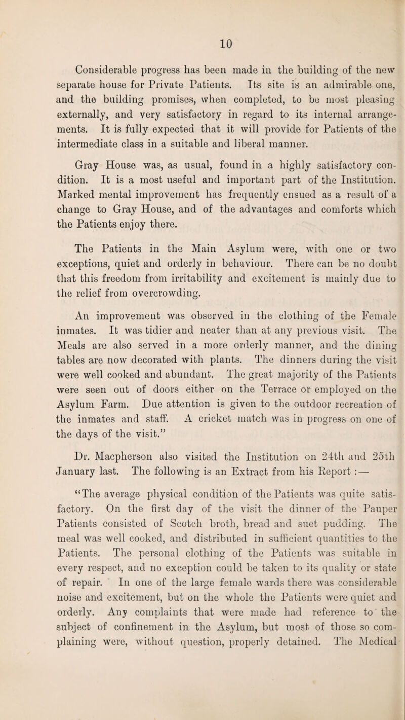 Considerable progress has been made in the building of the new separate house for Private Patients. Its site is an admirable one, and the building promises, when completed, to be most pleasing externally, and very satisfactory in regard to its internal arrange¬ ments. It is fully expected that it will provide for Patients of the intermediate class in a suitable and liberal manner. Gray House was, as usual, found in a highly satisfactory con¬ dition. It is a most useful and important part of the Institution. Marked mental improvement has frequently ensued as a result of a change to Gray House, and of the advantages and comforts which the Patients enjoy there. The Patients in the Main Asylum were, with one or two exceptions, quiet and orderly in behaviour. There can be no doubt that this freedom from irritability and excitement is mainly due to the relief from overcrowding. An improvement was observed in the clothing of the Female inmates. It was tidier and neater than at any previous visit. The Meals are also served in a more orderlv manner, and the dining tables are now decorated with plants. The dinners during the visit were well cooked and abundant. The great majority of the Patients were seen out of doors either on the Terrace or employed on the Asylum Farm. Due attention is given to the outdoor recreation of the inmates and staff. A cricket match was in progress on one of the days of the visit.” Dr. Macpherson also visited the Institution on 24th and 25th January last. The following is an Extract from his Deport : — “The average physical condition of the Patients was quite satis¬ factory. On the first day of the visit the dinner of the Pauper Patients consisted of Scotch broth, bread and suet pudding. The meal was well cooked, and distributed in sufficient quantities to the Patients. The personal clothing of the Patients was suitable in every respect, and no exception could be taken to its quality or state of repair. In one of the large female wards there was considerable noise and excitement, but on the whole the Patients were quiet and orderly. Any complaints that were made had reference to the subject of confinement in the Asylum, but most of those so com¬ plaining were, without question, properly detained. The Medical