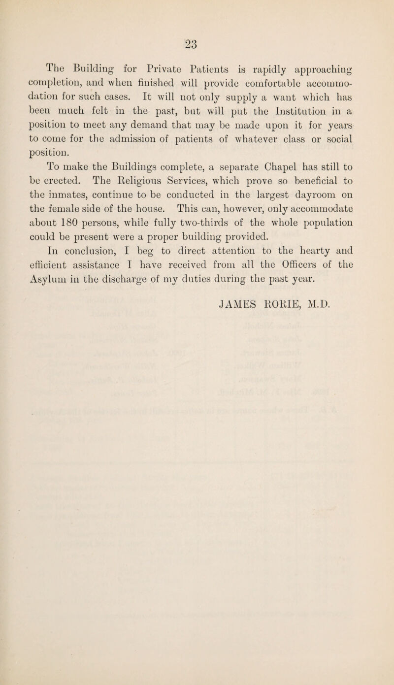 The Building for Private Patients is rapidly approaching completion, and when finished will provide comfortable accommo¬ dation for such cases. It will not only supply a want which has been much felt in the past, but will put the Institution in a position to meet any demand that may be made upon it for years to come for the admission of patients of whatever class or social position. To make the Buildings complete, a separate Chapel has still to be erected. The Religious Services, which prove so beneficial to the inmates, continue to be conducted in the largest dayroom on the female side of the house. This can, however, only accommodate about 180 persons, while fully two-thirds of the whole population could be present were a proper building provided. In conclusion, I beg to direct attention to the hearty and efficient assistance I have received from all the Officers of the Asylum in the discharge of my duties during the past year. JAMES RORIE, M.D.