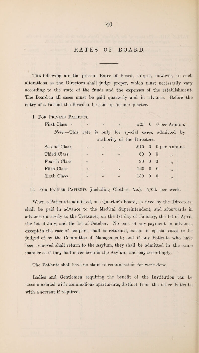 KATES OF BOARD. The following are the present Rates of Board, subject, however, to such alterations as the Directors shall judge proper, which must necessarily vary according to the state of the funds and the expenses of the establishment. The Board in all cases must be paid quarterly and in advance. Before the entry of a Patient the Board to be paid up for one quarter. r Private Patients. First Class - £25 0 0 per Annum. Note.—This rate is only for special cases, admitted by authority of the Directors. Second Class £40 0 0 per Annum. Third Class 60 0 o Fourth Class 90 0 o Fifth Class 120 0 0 Sixth Class 180 0 0 II. For Pauper Patients (including Clothes, &c.), 12/6d. per week. When a Patient is admitted, one Quarter’s Board, as fixed by the Directors, shall be paid in advance to the Medical Superintendent, and afterwards in advance quarterly to the Treasurer, on the 1st day of January, the 1st of April, the 1st of July, and the 1st of October. No part of any payment in advance, except in the case of paupers, shall be returned, except in special cases, to be judged of by the Committee of Management; and if any Patients who have been removed shall return to the Asylum, they shall be admitted in the san.e manner as if they had never been in the Asylum, and pay accordingly. The Patients shall have no claim to remuneration for work done. Ladies and Gentlemen requiring the benefit of the Institution can be accommodated with commodious apartments, distinct from the other Patients, with a servant if required.