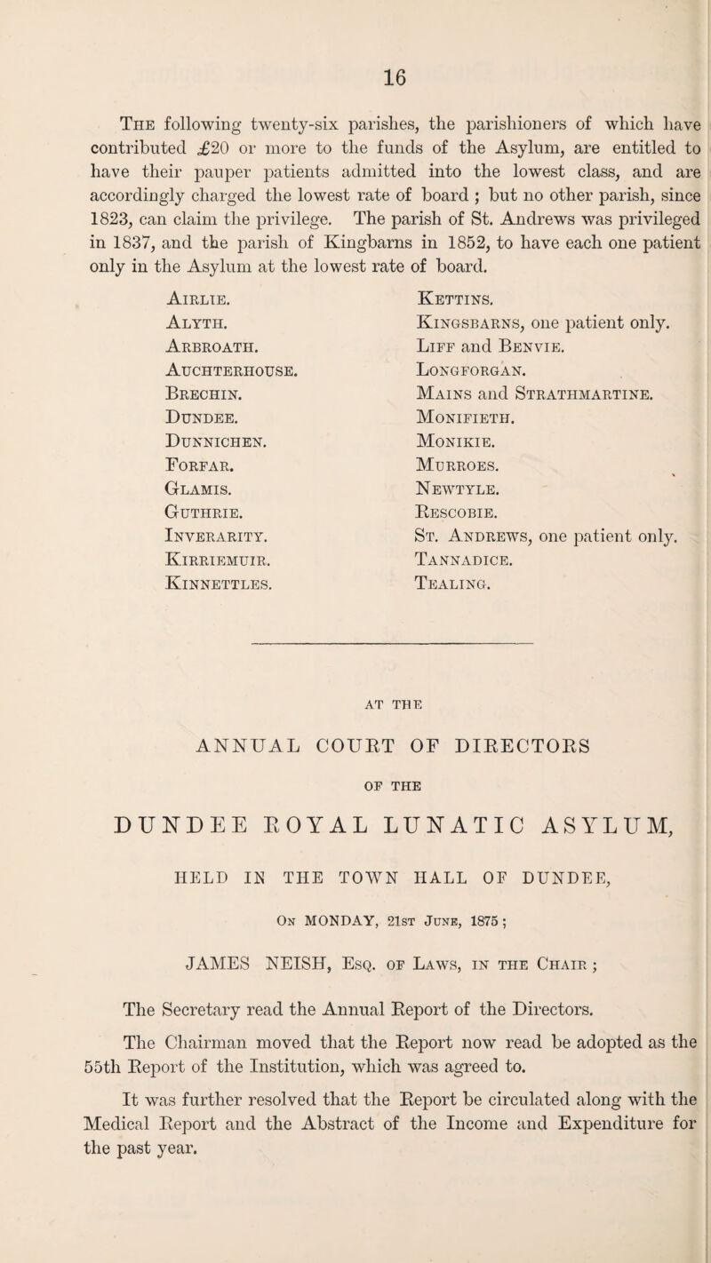 The following twenty-six parishes, the parishioners of which have contributed <£20 or more to the funds of the Asylum, are entitled to have their pauper patients admitted into the lowest class, and are accordingly charged the lowest rate of board ; but no other parish, since 1823, can claim the privilege. The parish of St. Andrews was privileged in 1837, and the parish of Kingbarns in 1852, to have each one patient only in the Asylum at the lowest rate of board. Airlie. Kettins. Alyth. Kingsbarns, one patient only. Arbroath. Liff and Benvie. Auchterhouse. Longforgan. Brechin. Mains and Stratiimartine. Dundee. Monifieth. Dunnichen. Monikie. Forfar. Murroes. Glamis. Newtyle. Guthrie. Rescobie. Inverarity. St. Andrews, one patient only. Kirriemuir. Tannadice. Kinnettles. Tealing. AT THE ANNUAL COURT OF DIRECTORS OF THE DUNDEE ROYAL LUNATIC ASYLUM, HELD IE THE TOWN HALL OF DUNDEE, On MONDAY, 21st June, 1875; JAMES NEISH, Esq. of Laws, in the Chair ; The Secretary read the Annual Report of the Directors. The Chairman moved that the Report now read be adopted as the 55tli Report of the Institution, which was agreed to. It was further resolved that the Report be circulated along with the Medical Report and the Abstract of the Income and Expenditure for the past year.