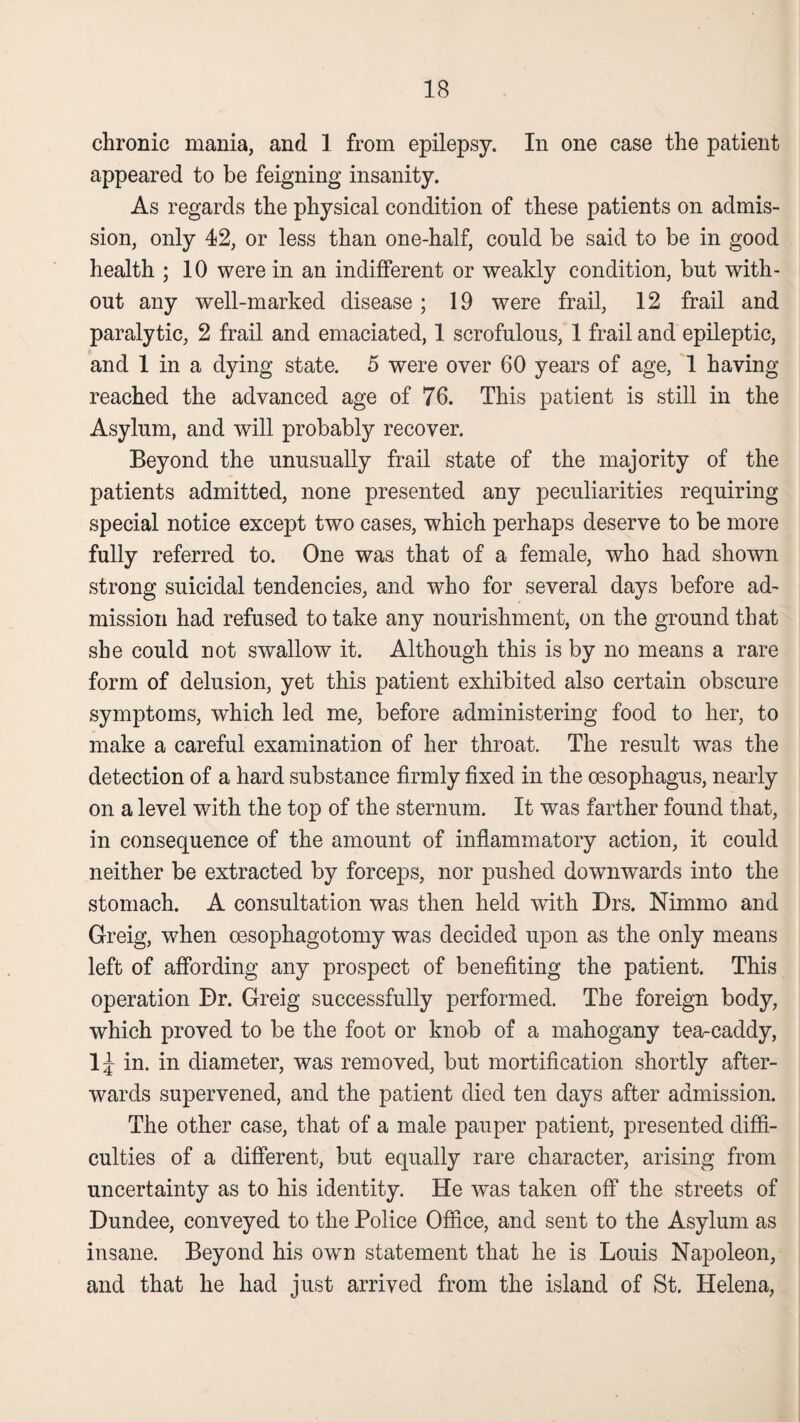 chronic mania, and. 1 from epilepsy. In one case the patient appeared to be feigning insanity. As regards the physical condition of these patients on admis¬ sion, only 42, or less than one-half, could be said to be in good health ; 10 were in an indifferent or weakly condition, but with¬ out any well-marked disease; 19 were frail, 12 frail and paralytic, 2 frail and emaciated, 1 scrofulous, 1 frail and epileptic, and 1 in a dying state. 5 were over 60 years of age, 1 having reached the advanced age of 76. This patient is still in the Asylum, and will probably recover. Beyond the unusually frail state of the majority of the patients admitted, none presented any peculiarities requiring special notice except two cases, which perhaps deserve to be more fully referred to. One was that of a female, who had shown strong suicidal tendencies, and who for several days before ad¬ mission had refused to take any nourishment, on the ground that she could not swallow it. Although this is by no means a rare form of delusion, yet this patient exhibited also certain obscure symptoms, which led me, before administering food to her, to make a careful examination of her throat. The result was the detection of a hard substance firmly fixed in the oesophagus, nearly on a level with the top of the sternum. It was farther found that, in consequence of the amount of inflammatory action, it could neither be extracted by forceps, nor pushed downwards into the stomach. A consultation was then held with Drs. Nimmo and Greig, when cesophagotomy was decided upon as the only means left of affording any prospect of benefiting the patient. This operation Dr. Greig successfully performed. The foreign body, which proved to be the foot or knob of a mahogany tea-caddy, ljr in. in diameter, was removed, but mortification shortly after¬ wards supervened, and the patient died ten days after admission. The other case, that of a male pauper patient, presented diffi¬ culties of a different, but equally rare character, arising from uncertainty as to his identity. He was taken off the streets of Dundee, conveyed to the Police Office, and sent to the Asylum as insane. Beyond his own statement that he is Louis Napoleon, and that he had just arrived from the island of St. Helena,