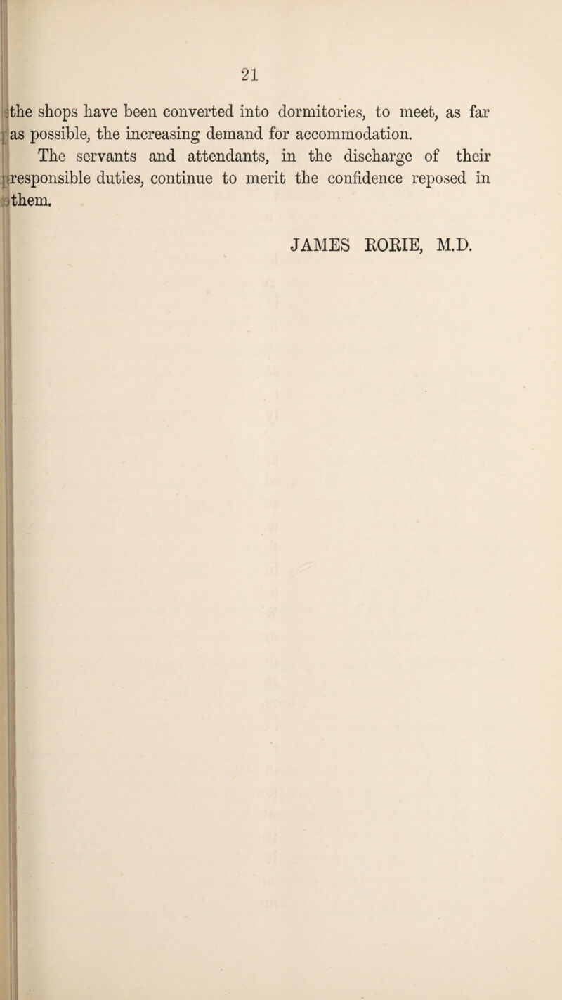 the shops have been converted into dormitories, to meet, as far ; as possible, the increasing demand for accommodation. The servants and attendants, in the discharge of their I-responsible duties, continue to merit the confidence reposed in ithem. JAMES RORIE, M.D.