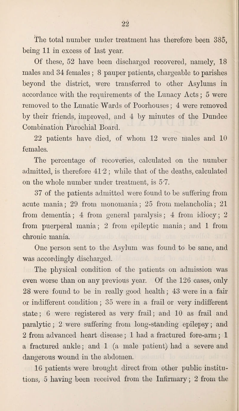 The total number under treatment has therefore been 385, being 11 in excess of last year. Of these, 52 have been discharged recovered, namely, 18 males and 34 females ; 8 pauper patients, chargeable to parishes beyond the district, were transferred to other Asylums in accordance with the requirements of the Lunacy Acts; 5 were removed to the Lunatic Wards of Poorhouses; 4 were removed by their friends, improved, and 4 by minutes of the Dundee Combination Parochial Board. 22 patients have died, of whom 12 were males and 10 females. The percentage of recoveries, calculated on the number admitted, is therefore 41 ’2 ; while that of the deaths, calculated on the whole number under treatment, is 57. 37 of the patients admitted were found to be suffering from acute mania; 29 from monomania; 25 from melancholia; 21 from dementia; 4 from general paralysis; 4 from idiocy; 2 from puerperal mania; 2 from epileptic mania; and 1 from chronic mania. One person sent to the Asylum was found to be sane, and was accordingly discharged. The physical condition of the patients on admission was even worse than on any previous year. Of the 126 cases, only 28 were found to be in really good health; 43 were in a fair or indifferent condition; 35 were in a frail or very indifferent state; 6 were registered as very frail; and 10 as frail and paralytic; 2 were suffering from long-standing epilepsy; and 2 from advanced heart disease; 1 had a fractured fore-arm; 1 a fractured ankle; and 1 (a male patient) had a severe and dangerous wound in the abdomen. 16 patients were brought direct from other public institu¬ tions, 5 having been received from the Infirmary; 2 from the