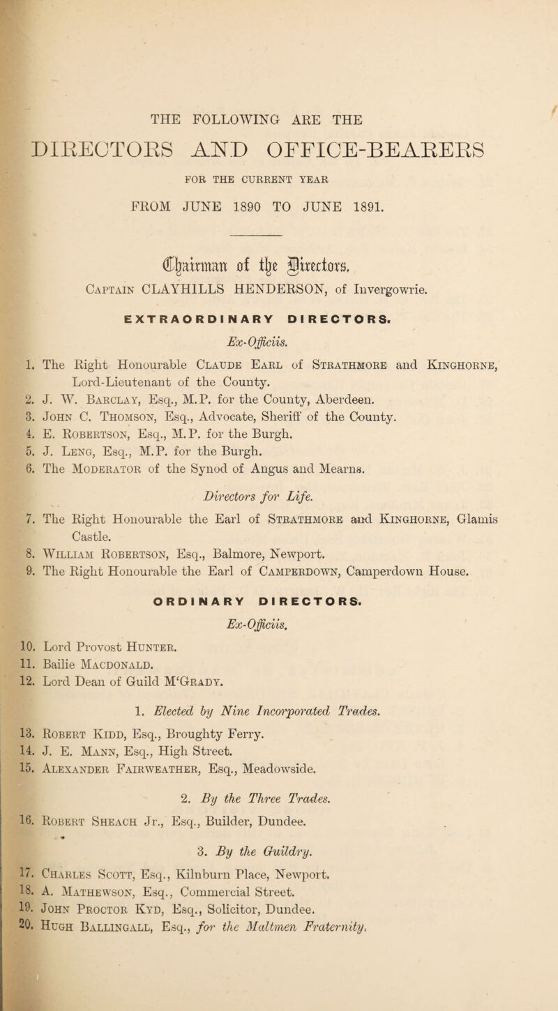 THE FOLLOWING ARE THE DIBEOTOBS AND OEFICE-BEABEBS FOR THE CURRENT YEAR FROM JUNE 1890 TO JUNE 1891. Chairman of tlje directors. Captain CLAYH1LLS HENDERSON, of Invergowrie. EXTRAORDINARY DIRECTORS. Ex-Officiis. 1. The Right Honourable Claude Earl of Strathmore and Kinghorne, Lord-Lieutenant of the County. 2. J. W. Barclay, Esq., M.P. for the County, Aberdeen. 3. John C. Thomson, Esq., Advocate, Sheriff of the County. 4. E. Robertson, Esq., M. P. for the Burgh. 5. J. Leng, Esq., M.P. for the Burgh. 6. The Moderator of the Synod of Angus and Mearns. Directors for Life. 7. The Right Honourable the Earl of Strathmore and Kinghorne, Glamis Castle. 8. William Robertson, Esq., Balmore, Newport. 9. The Right Honourable the Earl of Camperdown, Camperdown House. ORDINARY DIRECTORS. Ex-Officiis, 10. Lord Provost Hunter. 11. Bailie Macdonald. 12. Lord Dean of Guild McGrady. 1. Elected by Nine Incorporated Trades. 13. Robert Kidd, Esq., Broughty Ferry. 14. J. E. Mann, Esq., High Street. 15. Alexander Fairweather, Esq., Meadowside. 2. By the Three Trades. 16. Robert Sheach Jr., Esq., Builder, Dundee. i. • 3. By the Guildry. 17. Charles Scott, Esq., Kilnburn Place, Newport. 18. A. Mathewson, Esq., Commercial Street. 19. John Proctor Kyd, Esq., Solicitor, Dundee. 20. Hugh Ballingall, Esq., for the Mailmen Fraternity.