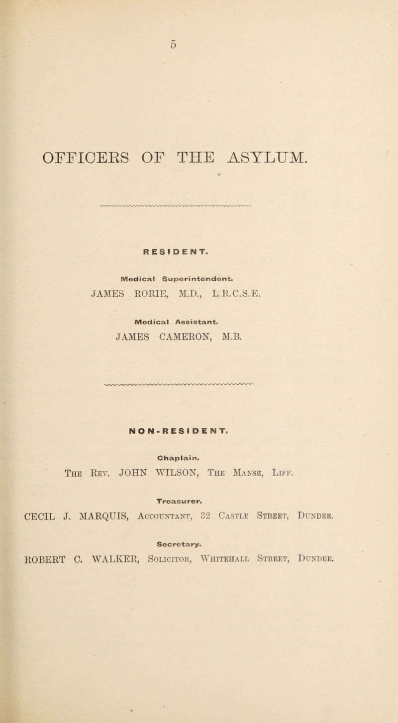 OFFICERS OF THE ASYLUM. * RESIDENT. SVledicai Superintendent. JAMES RORIE, M.D., L.R.C.S.E. Medical Assistant. JAMES CAMERON, M.B. NON-RESIDENT. Chaplain. The Rev. JOHN WILSON, The Manse, Liff. Treasurer. CECIL J. MARQUIS, Accountant, 32 Castle Street, Dundee. Secretary. ROBERT C. WALKER, Solicitor, Whitehall Street, Dundee.