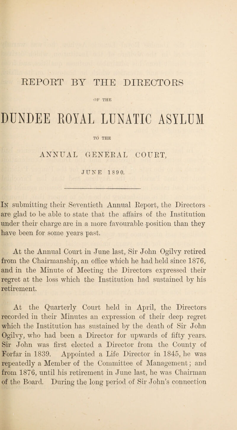 REPORT BY THE DIRECTORS OF THE DUNDEE ROYAL LUNATIC ASYLUM T6 THE ANNUAL GENERAL COURT, JUKE 1 89 0. Ik submitting their Seventieth Annual Report, the Directors are glad to be able to state that the affairs of the Institution under their charge are in a more favourable position than they have been for some years past. At the Annual Court in June last, Sir John Ogilvy retired from the Chairmanship, an office which he had held since 1876, and in the Minute of Meeting the Directors expressed their regret at the loss which the Institution had sustained by his retirement. At the Quarterly Court held in April, the Directors recorded in their Minutes an expression of their deep regret which the Institution has sustained by the death of Sir John Ogilvy, who had been a Director for upwards of fifty years. Sir John was first elected a Director from the County of Forfar in 1839. Appointed a Life Director in 1845, he was repeatedly a Member of the Committee of Management; and from 1876, until his retirement in June last, he was Chairman of the Board. During the long period of Sir John’s connection