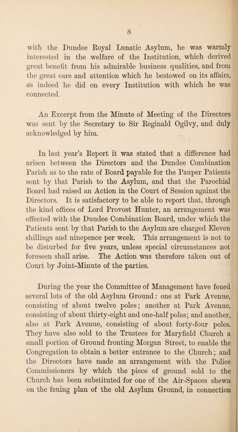 with the Dundee Royal Lunatic Asylum, he was warmly interested in the welfare of the Institution, which derived great benefit from his admirable business qualities, and from the great care and attention which he bestowed on its affairs, as indeed he did on every Institution with which he was connected. An Excerpt from the Minute of Meeting of the Directors was sent by the Secretary to Sir Reginald Ogilvy, and duly acknowledged by him. In last year’s Report it was stated that a difference had arisen between the Directors and the Dundee Combination Parish as to the rate of Board payable for the Pauper Patients sent by that Parish to the Asylum, and that the Parochial Board had raised an Action in the Court of Session against the Directors. It is satisfactory to be able to report that, through the kind offices of Lord Provost Hunter, an arrangement was effected with the Dundee Combination Board, under which the Patients sent by that Parish to the Asylum are charged Eleven shillings and ninepence per week. This arrangement is not to be disturbed for five years, unless special circumstances not foreseen shall arise. The Action was therefore taken out of Court by Joint-Minute of the parties. During the year the Committee of Management have feued several lots of the old Asylum Ground: one at Park Avenue, consisting of about twelve poles; another at Park Avenue, consisting of about thirty-eight and one-half poles; and another, also at Park Avenue, consisting of about forty-four poles. They have also sold to the Trustees for Maryfield Church a small portion of Ground fronting Morgan Street, to enable the Congregation to obtain a better entrance to the Church; and the Directors have made an arrangement with the Police Commissioners by which the piece of ground sold to the Church has been substituted for one of the Air-Spaces shewn on the feuing plan of the old Asylum Ground, in connection