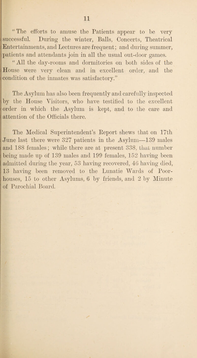 “ The efforts to amuse the Patients appear to he very successful. During the winter, Balls, Concerts, Theatrical Entertainments, and Lectures are frequent; and during summer, patients and attendants join in all the usual out-door games. “ All the day-rooms and dormitories on both sides of the ) House were very clean and in excellent order, and the ^condition of the inmates was satisfactory.” The Asylum has also been frequently and carefully inspected Ay the House Visitors, who have testified to the excellent order in which the Asylum is kept, and to the care and attention of the Officials there. The Medical Superintendent’s Beport shews that on 17th June last there were 327 patients in the Asylum—139 males r and 188 females; while there are at present 338, that number I being made up of 139 males and 199 females, 152 having been j admitted during the year, 53 having recovered, 46 having died, :: 13 having been removed to the Lunatic Wards of Poor- houses, 15 to other Asylums, 6 by friends, and 2 by Minute ; of Parochial Board.