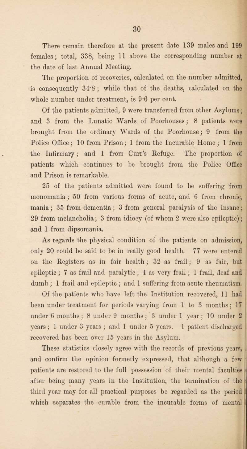 There remain therefore at the present date 139 males and 199 females; total, 338, being 11 above the corresponding number at the date of last Annual Meeting. The proportion of recoveries, calculated on the number admitted, is consequently 34’8; while that of the deaths, calculated on the whole number under treatment, is 9*6 per cent. Of the patients admitted, 9 were transferred from other Asylums; and 3 from the Lunatic Wards of Poorhouses; 8 patients were brought from the ordinary Wards of the Poorhouse; 9 from the Police Office; 10 from Prison; 1 from the Incurable Home; 1 from the Infirmary; and 1 from Curr’s Refuge. The proportion of patients which continues to be brought from the Police Office and Prison is remarkable. 25 of the patients admitted were found to be suffering from monomania; 50 from various forms of acute, and 6 from chronic, mania; 35 from dementia; 3 from general paralysis of the insane; 29 from melancholia; 3 from idiocy (of whom 2 were also epileptic); and 1 from dipsomania. As regards the physical condition of the patients on admission, only 20 could be said to be in really good health. 77 were entered on the Registers as in fair health; 32 as frail; 9 as fair, but epileptic; 7 as frail and paralytic; 4 as very frail; 1 frail, deaf and dumb ; 1 frail and epileptic ; and 1 suffering from acute rheumatism. Of the patients who have left the Institution recovered, 11 had been under treatment for periods varying from 1 to 3 months; 17 under 6 months; 8 under 9 months; 3 under 1 year; 10 under 2 years; 1 under 3 years ; and 1 under 5 years. 1 patient discharged recovered has been over 15 years in the Asylum. These statistics closely agree with the records of previous years, and confirm the opinion formerly expressed, that although a few patients are restored to the full possession of their mental faculties after being many years in the Institution, the termination of the third year may for all practical purposes be regarded as the period which separates the curable from the incurable forms of mental