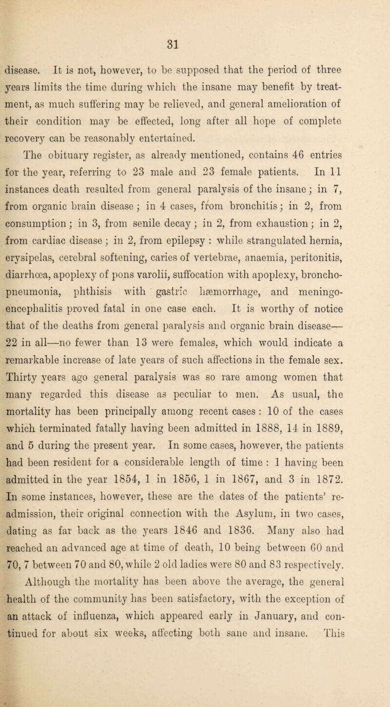 disease. It is not, however, to be supposed that the period of three years limits the time during which the insane may benefit by treat¬ ment, as much suffering may be relieved, and general amelioration of their condition may be effected, long after all hope of complete recovery can be reasonably entertained. The obituary register, as already mentioned, contains 46 entries for the year, referring to 23 male and 23 female patients. In 11 instances death resulted from general paralysis of the insane; in 7, from organic brain disease; in 4 cases, from bronchitis; in 2, from consumption; in 3, from senile decay; in 2, from exhaustion; in 2, from cardiac disease; in 2, from epilepsy : while strangulated hernia, erysipelas, cerebral softening, caries of vertebrae, anaemia, peritonitis, diarrhoea, apoplexy of pons varolii, suffocation with apoplexy, broncho¬ pneumonia, phthisis with gastric haemorrhage, and meningo¬ encephalitis proved fatal in one case each. It is worthy of notice that of the deaths from general paralysis and organic brain disease— 22 in all—no fewer than 13 were females, which would indicate a remarkable increase of late years of such affections in the female sex. Thirty years ago general paralysis was so rare among women that many regarded this disease as peculiar to men. As usual, the mortality has been principally among recent cases : 10 of the cases which terminated fatally having been admitted in 1888, 14 in 1889, and 5 during the present year. In some cases, however, the patients had been resident for a considerable length of time : 1 having been admitted in the year 1854, 1 in 1856, 1 in 1867, and 3 in 1872. In some instances, however, these are the dates of the patients’ re¬ admission, their original connection with the Asylum, in two cases, dating as far back as the years 1846 and 1836. Many also had reached an advanced age at time of death, 10 being between 60 and 70, 7 between 70 and 80, while 2 old ladies were 80 and 83 respectively. Although the mortality has been above the average, the general health of the community has been satisfactory, with the exception of an attack of influenza, which appeared early in January, and con¬ tinued for about six weeks, affecting both sane and insane. This