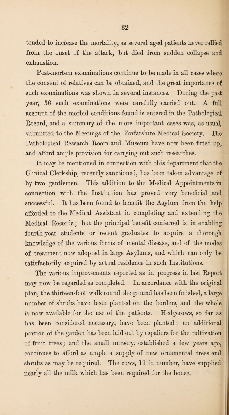 tended to increase the mortality, as several aged patients never rallied from the onset of the attack, hut died from sudden collapse and exhaustion. Post-mortem examinations continue to be made in all cases where the consent of relatives can be obtained, and the great importance of such examinations was shown in several instances. During the past year, 36 such examinations were carefully carried out. A full account of the morbid conditions found is entered in the Pathological Record, and a summary of the more important cases was, as usual, submitted to the Meetings of the Forfarshire Medical Society. The Pathological Research Room and Museum have now been fitted up, and afford ample provision for carrying out such researches. It may be mentioned in connection with this department that the Clinical Clerkship, recently sanctioned, has been taken advantage of by two gentlemen. This addition to the Medical Appointments in connection with the Institution has proved very beneficial and successful. It has been found to benefit the Asylum from the help afforded to the Medical Assistant in completing and extending the Medical Records; but the principal benefit conferred is in enabling fourth-year students or recent graduates to acquire a thorough knowledge of the various forms of mental disease, and of the modes of treatment now adopted in large Asylums, and which can only be satisfactorily acquired by actual residence in such Institutions. The various improvements reported as in progress in last Report may now be regarded as completed. In accordance with the original plan, the thirteen-foot walk round the ground has been finished, a large number of shrubs have been planted on the borders, and the whole is now available for the use of the patients. Hedgerows, so far as has been considered necessary, have been planted; an additional portion of the garden has been laid out by espaliers for the cultivation of fruit trees; and the small nursery, established a few years ago, continues to afford as ample a supply of new ornamental trees and shrubs as may be required. The cows, 11 in number, have supplied nearly all the milk which has been required for the house.