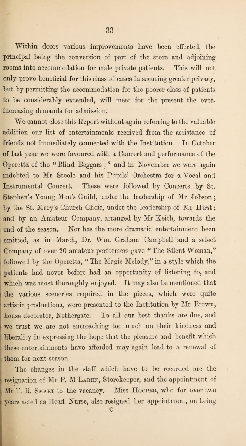 Within doors various improvements have been effected, the principal being the conversion of part of the store and adjoining rooms into accommodation for male private patients. This will not only prove beneficial for this class of cases in securing greater privacy, but by permitting the accommodation for the poorer class of patients to be considerably extended, will meet for the present the ever- increasing demands for admission. We cannot close this Report without again referring to the valuable addition our list of entertainments received from the assistance of friends not immediately connected with the Institution. In October of last year we were favoured with a Concert and performance of the Operetta of the “Blind Beggars ; ” and in November we were again indebted to Mr Stoole and his Pupils’ Orchestra for a Yocal and Instrumental Concert. These were followed by Concerts by St. Stephen’s Young Men’s Guild, under the leadership of Mr Jobson; by the St. Mary’s Church Choir, under the leadership of Mr Hirst; and by an Amateur Company, arranged by Mr Keith, towards the end of the season. Nor has the more dramatic entertainment been omitted, as in March, Dr. Wm. Graham Campbell and a select Company of over 20 amateur performers gave “The Silent Woman,” I followed by the Operetta, “ The Magic Melody,” in a style which the patients had never before had an opportunity of listening to, and which was most thoroughly enjoyed. It may also be mentioned that i the various sceneries required in the pieces, which were quite ■ artistic productions, were presented to the Institution by Mr Brown, house decorator, Nethergate. To all our best thanks are due, and ' we trust we are not encroaching too much on their kindness and : liberality in expressing the hope that the pleasure and benefit which these entertainments have afforded may again lead to a renewal of i them for next season. The changes in the staff which have to be recorded are the resignation of Mr P. M‘Laren, Storekeeper, and the appointment of Mr T. R. Smart to the vacancy. Miss Hooper, who for over two years acted as Head Nurse, also resigned her appointment, on being C