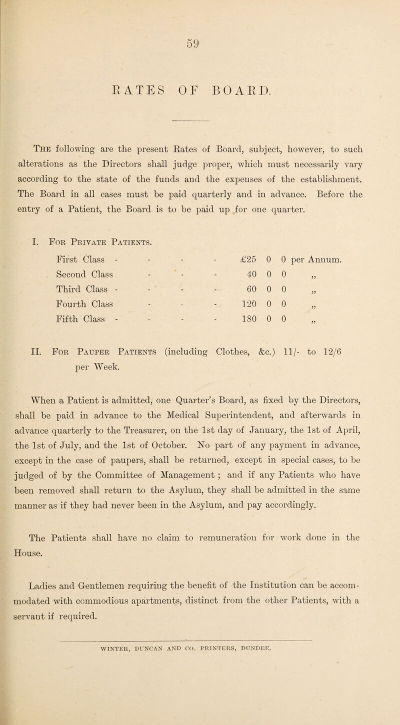 BATES OF BOARD. The following are the present Rates of Board, subject, however, to such alterations as the Directors shall judge proper, which must necessarily vary according to the state of the funds and the expenses of the establishment. The Board in all cases must be paid quarterly and in advance. Before the entry of a Patient, the Board is to be paid up for one quarter. I. For Private Patients. First Class - - - - £25 0 0 per Annum. Second Class - - - 40 0 0 Third Class - - - - 60 0 0 Fourth Class - - - 120 0 0 Fifth Class - - - - 180 0 0 II. For Pauper Patients (including Clothes, &c.) 11/- to 12/6 per Week. When a Patient is admitted, one Quarter’s Board, as fixed by the Directors, shall be paid in advance to the Medical Superintendent, and afterwards in advance quarterly to the Treasurer, on the 1st day of January, the 1st of April, the 1st of July, and the 1st of October. No part of any payment in advance, except in the case of paupers, shall be returned, except in special cases, to be judged of by the Committee of Management ; and if any Patients who have been removed shall return to the Asylum, they shall be admitted in the same manner as if they had never been in the Asylum, and pay accordingly. The Patients shall have no claim to remuneration for work done in the House. Ladies and Gentlemen requiring the benefit of the Institution can be accom¬ modated wTith commodious apartments, distinct from the other Patients, with a servant if required. WINTER, DUNCAN AND CO. PRINTERS, DUNDEE.