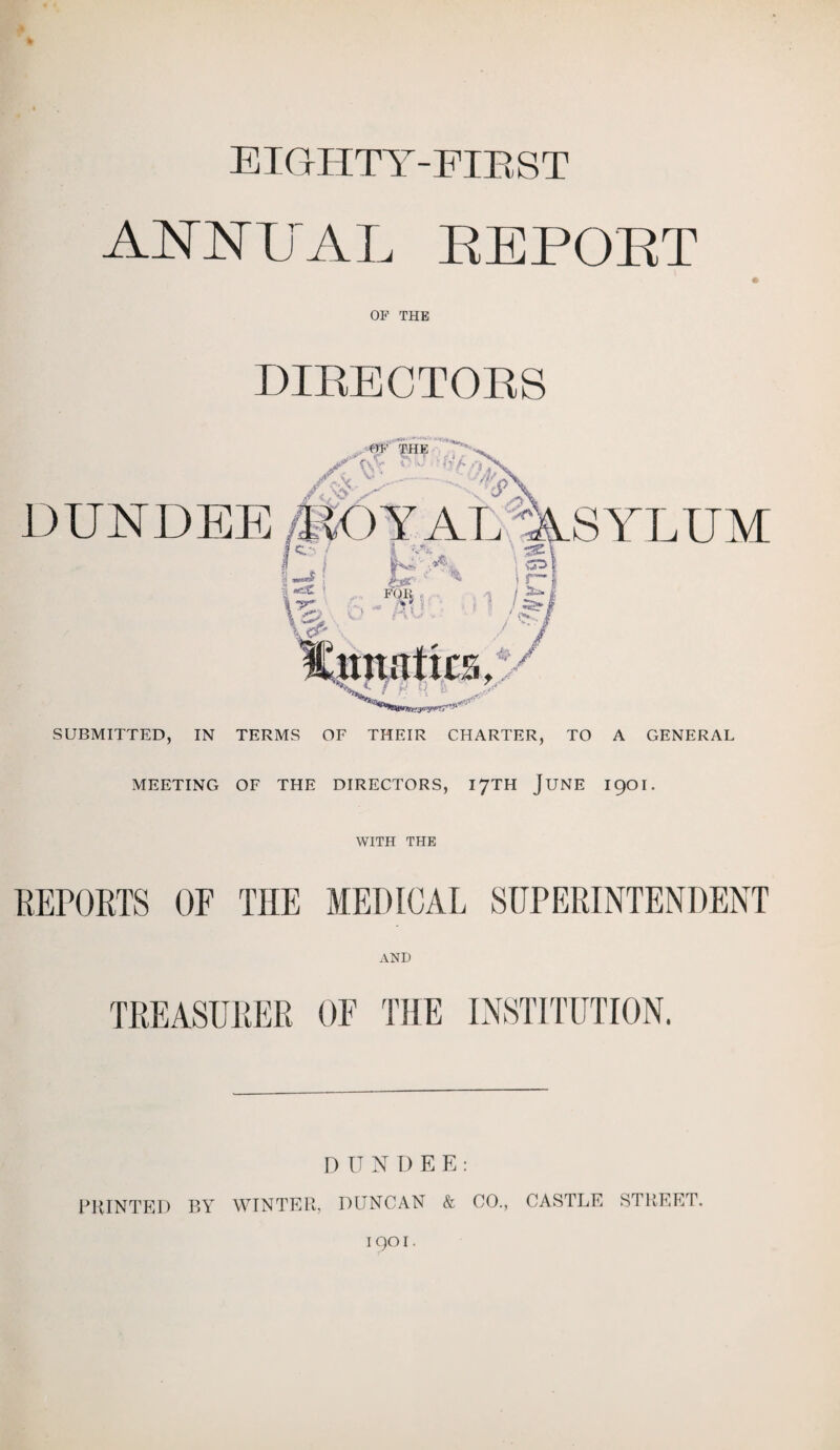EIGHTY-FIRST ANNUAL REPORT OF THE DIRECTORS MEETING OF THE DIRECTORS, 17TH JUNE I90I. WITH THE REPORTS OF THE MEDICAL SUPERINTENDENT AND TREASURER OF THE INSTITUTION. DUNDEE: PRINTED BY WINTER, DUNCAN & CO., CASTLE STREET. 1901.