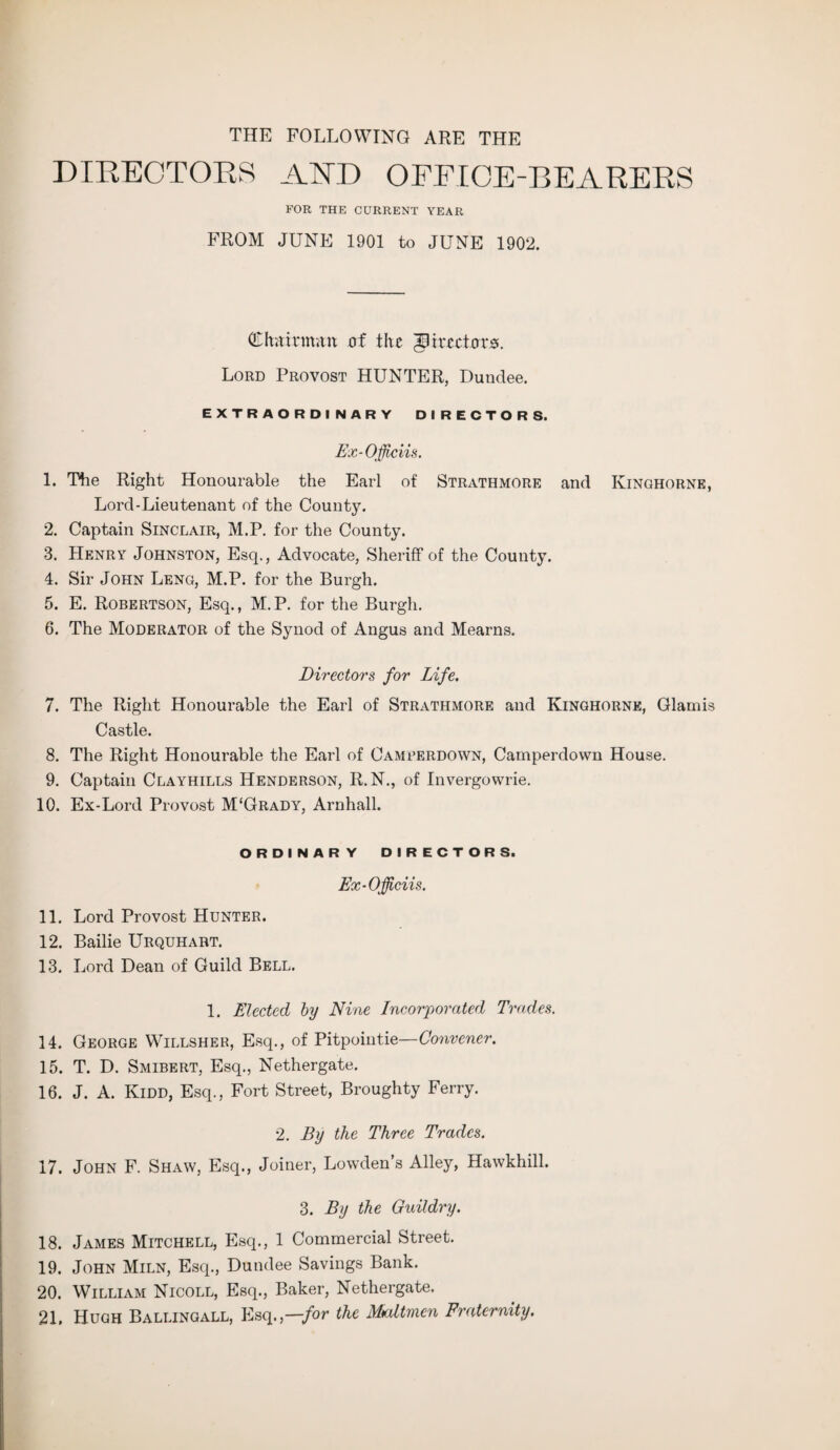 THE FOLLOWING ARE THE DIRECTOKR AND OFFICE-BEARERS FOR THE CURRENT YEAR FROM JUNE 1901 to JUNE 1902. Chairman af the directors. Lord Provost HUNTER, Dundee. EXTRAORDINARY DIRECTORS. Ex-Officiis. 1. The Right Honourable the Earl of Strathmore and Ivinghorne, Lord-Lieutenant of the County. 2. Captain Sinclair, M.P. for the County. 3. Henry Johnston, Esq., Advocate, Sheriff of the County. 4. Sir John Leng, M.P. for the Burgh. 5. E. Robertson, Esq., M.P. for the Burgh. 6. The Moderator of the Synod of Angus and Mearns. Directors for Life. 7. The Right Honourable the Earl of Strathmore and Kinghornk, Glamis Castle. 8. The Right Honourable the Earl of Camrerdown, Camperdown House. 9. Captain Clayhills Henderson, R.N., of Invergowrie. 10. Ex-Lord Provost M'Grady, Arnhall. ORDINARY DIRECTORS. Ex-Officiis. 11. Lord Provost Hunter. 12. Bailie Urquhart. 13. Lord Dean of Guild Bell. 1. Elected by Nine Incorporated Trades. 14. George Willsher, Esq., of Pitpointie—Convener. 15. T. D. Smibert, Esq., Nethergate. 16. J. A. Kidd, Esq., Fort Street, Broughty Ferry. 2. By the Three Trades. 17. John F. Shaw, Esq., Joiner, Lowden’s Alley, Hawkhill. 3. By the Guildry. 18. James Mitchell, Esq., 1 Commercial Street. 19. John Miln, Esq., Dundee Savings Bank. 20. William Nicoll, Esq., Baker, Nethergate. 21. Huqh Ballingall, Esq.,—for the Mcdtmcn Fraternity.