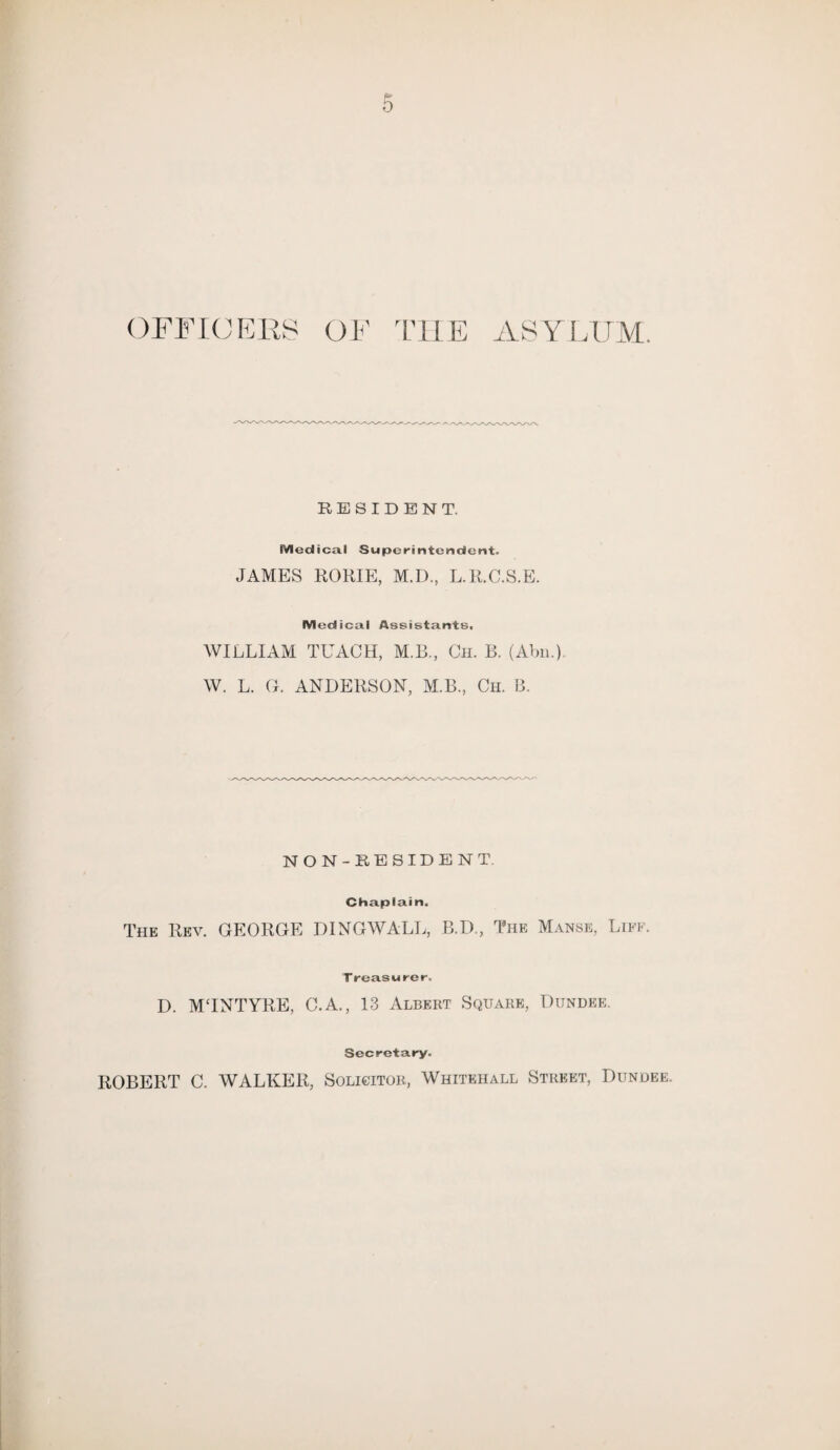 0 OFFICERS OF THE ASYLUM. RESIDENT. Medical Superintendent. JAMES ROME, M.I), L.R.C.S.E. Medical Assistants, WILLIAM TEACH, M.B., Ch. B. (Abn.) W. L. G. ANDERSON, M.B., Ch. B. NON-RESIDENT. Chaplain. The Rev. GEORGE DINGWALL, B.D., The Manse, Liff. Treasurer. D. MTNTYRE, C.A., 13 Albert Square, Dundee. Secretary. ROBERT C. WALKER, Solicitor, Whitehall Street, Dundee.
