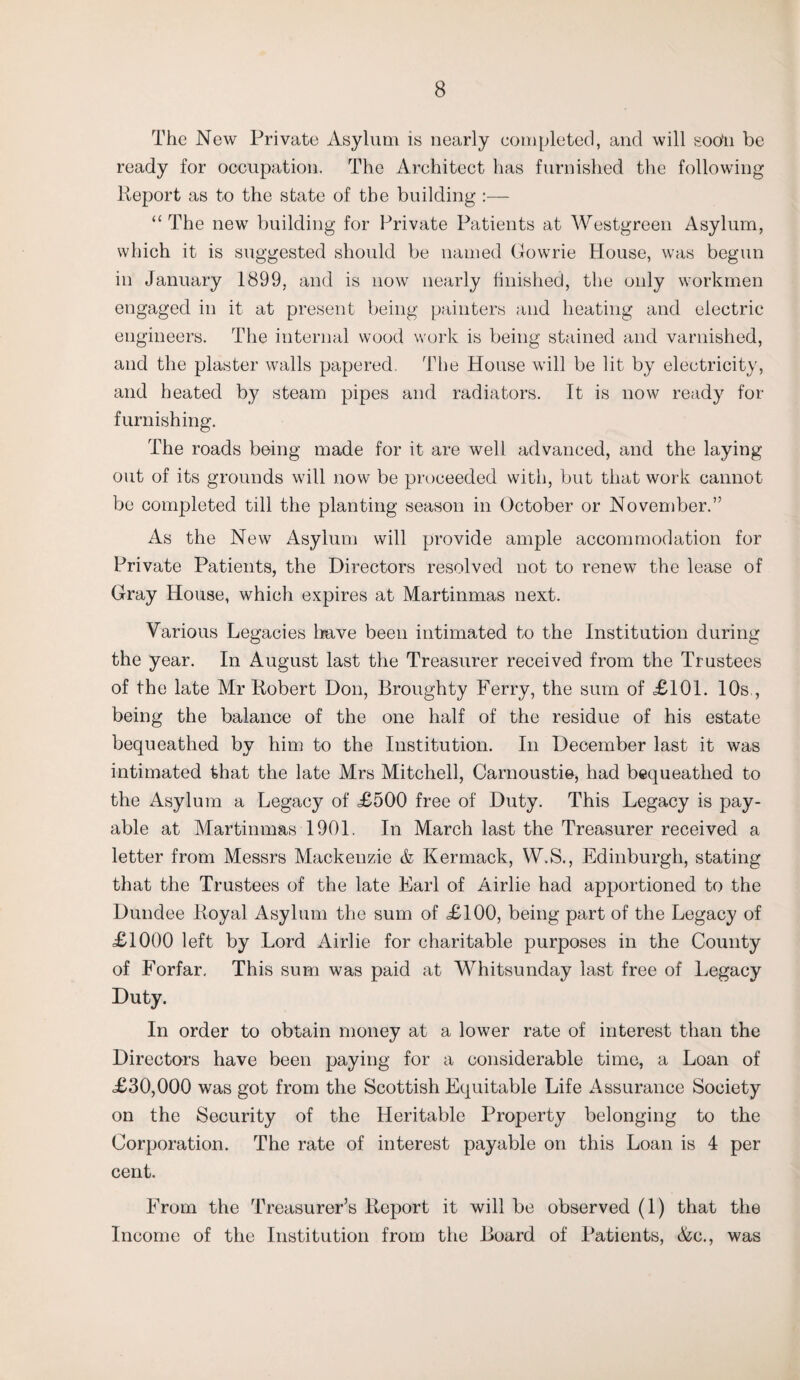 The New Private Asylum is nearly completed, and will soo'n be ready for occupation. The Architect has furnished the following Report as to the state of the building :— “ The new building for Private Patients at Westgreen Asylum, which it is suggested should be named Gowrie House, was begun in January 1899, and is now nearly finished, the only workmen engaged in it at present being painters and heating and electric engineers. The internal wood work is being stained and varnished, and the plaster walls papered. The House will be lit by electricity, and heated by steam pipes and radiators. It is now ready for furnishing. The roads being made for it are well advanced, and the laying out of its grounds will now be proceeded with, but that work cannot be completed till the planting season in October or November.” As the New Asylum will provide ample accommodation for Private Patients, the Directors resolved not to renew the lease of Gray House, which expires at Martinmas next. Various Legacies have been intimated to the Institution during the year. In August last the Treasurer received from the Trustees of the late Mr Robert Don, Broughty Ferry, the sum of =£101. 10s , being the balance of the one half of the residue of his estate bequeathed by him to the Institution. In December last it was intimated that the late Mrs Mitchell, Carnoustie, had bequeathed to the Asylum a Legacy of £500 free of Duty. This Legacy is pay¬ able at Martinmas 1901. In March last the Treasurer received a letter from Messrs Mackenzie & Kermack, W.S., Edinburgh, stating that the Trustees of the late Earl of Airlie had apportioned to the Dundee Royal Asylum the sum of £100, being part of the Legacy of £1000 left by Lord Airlie for charitable purposes in the County of Forfar, This sum was paid at Whitsunday last free of Legacy Duty. In order to obtain money at a lower rate of interest than the Directors have been paying for a considerable time, a Loan of £30,000 was got from the Scottish Equitable Life Assurance Society on the Security of the Heritable Property belonging to the Corporation. The rate of interest payable on this Loan is 4 per cent. From the Treasurer’s Report it will be observed (1) that the Income of the Institution from the Board of Patients, &c., was