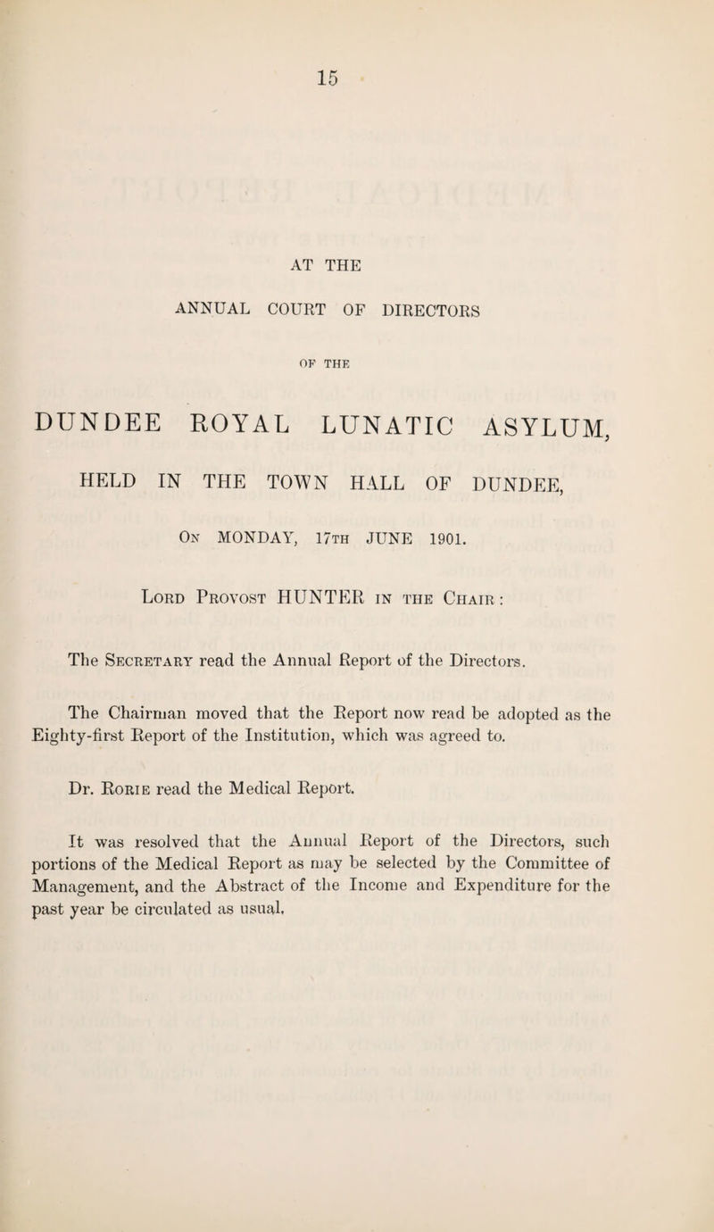 AT THE ANNUAL COURT OF DIRECTORS OP THE DUNDEE ROYAL LUNATIC ASYLUM, HELD IN THE TOWN HALL OF DUNDEE, On MONDAY, 17th JUNE 1901. Lord Provost HUNTER in the Chair: The Secretary read the Annual Report of the Directors. The Chairman moved that the Report now read be adopted as the Eighty-first Report of the Institution, which was agreed to. Dr. Rorie read the Medical Report. It was resolved that the Annual Report of the Directors, such portions of the Medical Report as may be selected by the Committee of Management, and the Abstract of the Income and Expenditure for the past year be circulated as usual.