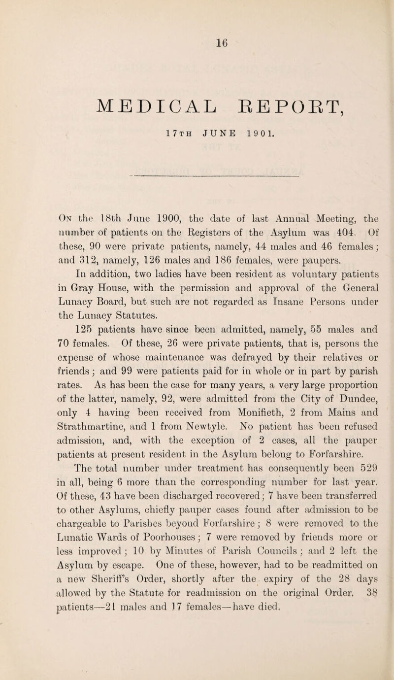 MEDICAL EE POET, 17th JUNE 190 1. On the 18th June 1900, the date of last Annual Meeting, the number of patients on the Registers of the Asylum was 404. Of these, 90 were private patients, namely, 44 males and 46 females; and 312, namely, 126 males and 186 females, were paupers. In addition, two ladies have been resident as voluntary patients in Gray House, with the permission and approval of the General Lunacy Board, but such are not regarded as Insane Persons under the Lunacy Statutes. 125 patients have since been admitted, namely, 55 males and 70 females. Of these, 26 were private patients, that is, persons the expense of whose maintenance was defrayed by their relatives or friends; and 99 were patients paid for in whole or in part by parish rates. As has been the case for many years, a very large proportion of the latter, namely, 92, were admitted from the City of Dundee, only 4 having been received from Monifieth, 2 from Mains and Strathmartine, and 1 from Newtyle. No patient has been refused admission, and, with the exception of 2 cases, all the pauper patients at present resident in the Asylum belong to Forfarshire. The total number under treatment has consequently been 529 in all, being 6 more than the corresponding number for last year. Of these, 43 have been discharged recovered; 7 have been transferred to other Asylums, chiefly pauper cases found after admission to be chargeable to Parishes beyond Forfarshire; 8 were removed to the Lunatic Wards of Poorhouses; 7 were removed by friends more or less improved; 10 by Minutes of Parish Councils; and 2 left the Asylum by escape. One of these, however, had to be readmitted on a new Sheriff’s Order, shortly after the expiry of the 28 days allowed by the Statute for readmission on the original Order, 38 patients—21 males and 17 females—have died.