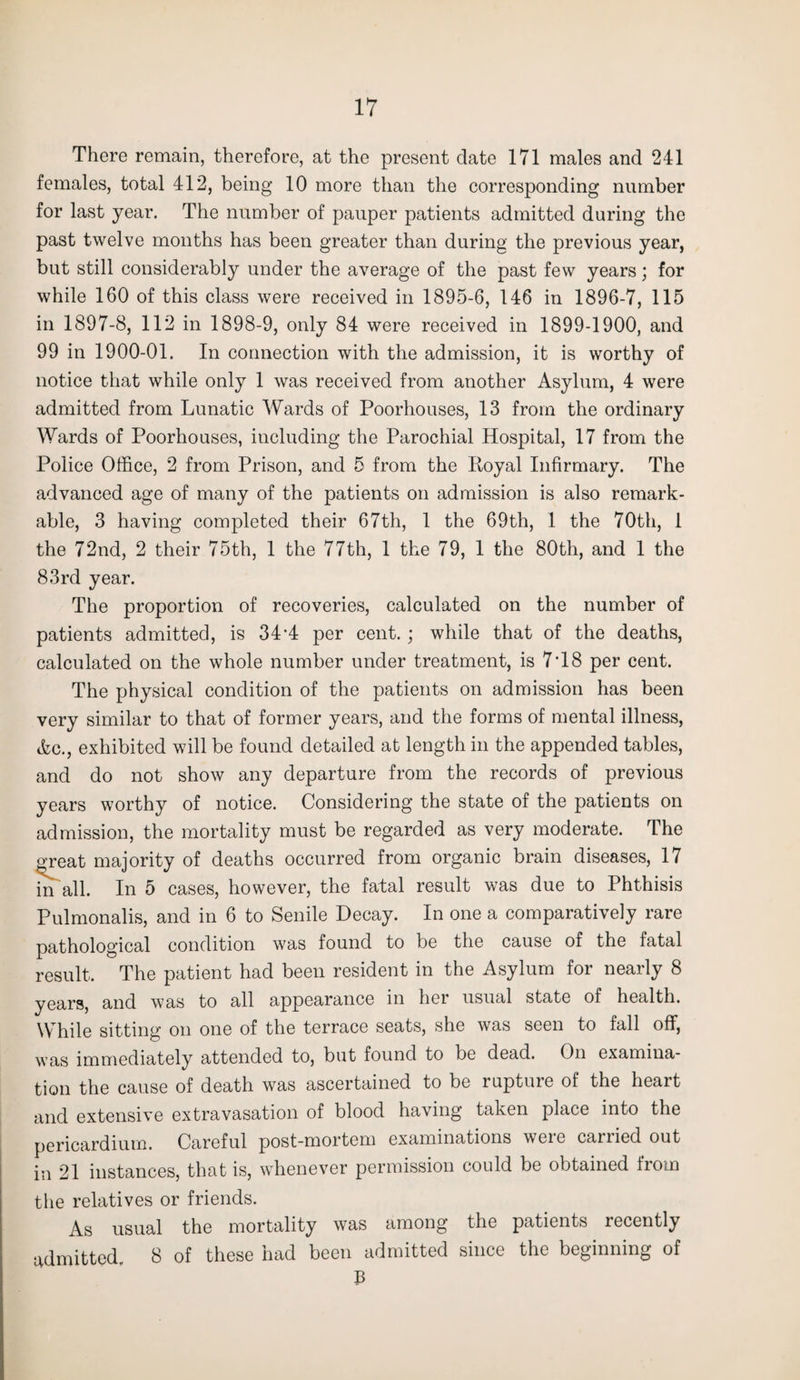 There remain, therefore, at the present date 171 males and 241 females, total 412, being 10 more than the corresponding number for last year. The number of pauper patients admitted during the past twelve months has been greater than during the previous year, but still considerably under the average of the past few years; for while 160 of this class were received in 1895-6, 146 in 1896-7, 115 in 1897-8, 112 in 1898-9, only 84 were received in 1899-1900, and 99 in 1900-01. In connection with the admission, it is worthy of notice that while only 1 was received from another Asylum, 4 were admitted from Lunatic Wards of Poorhouses, 13 from the ordinary Wards of Poorhouses, including the Parochial Hospital, 17 from the Police Office, 2 from Prison, and 5 from the Royal Infirmary. The advanced age of many of the patients on admission is also remark¬ able, 3 having completed their 67th, 1 the 69th, 1 the 70th, 1 the 72nd, 2 their 75th, 1 the 77th, 1 the 79, 1 the 80th, and 1 the 83rd year. The proportion of recoveries, calculated on the number of patients admitted, is 34'4 per cent.; while that of the deaths, calculated on the whole number under treatment, is 7T8 per cent. The physical condition of the patients on admission has been very similar to that of former years, and the forms of mental illness, Ac., exhibited will be found detailed at length in the appended tables, and do not show any departure from the records of previous years worthy of notice. Considering the state of the patients on admission, the mortality must be regarded as very moderate. The great majority of deaths occurred from organic brain diseases, 17 in all. In 5 cases, however, the fatal result was due to Phthisis Pulmonalis, and in 6 to Senile Decay. In one a comparatively rare pathological condition was found to be the cause of the fatal result. The patient had been resident in the Asylum for nearly 8 years, and was to all appearance in her usual state of health. While sitting on one of the terrace seats, she was seen to fall off, was immediately attended to, but found to be dead. On examina¬ tion the cause of death was ascertained to be rupture of the heart and extensive extravasation of blood having taken place into the pericardium. Careful post-mortem examinations were carried out in 21 instances, that is, whenever permission could be obtained from the relatives or friends. As usual the mortality was among the patients recently admitted. 8 of these had been admitted since the beginning of B