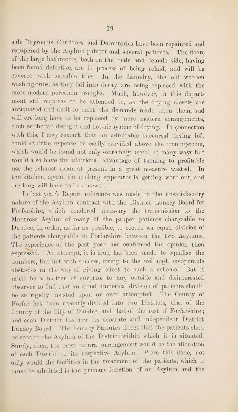 side Dayrooms, Corridors, and Dormitories have been repainted and repapered by the Asylum painter and several patients. The floors of the large bathrooms, both on the male and female side, having been found defective, are in process of being relaid, and will be covered with suitable tiles. In the Laundry, the old wooden washing-tubs, as they fall into decay, are being replaced with the more modern porcelain troughs. Much, however, in this depart¬ ment still requires to be attended to, as the drying closets are antiquated and unfit to meet the demands made upon them, and will ere long have to be replaced by more modern arrangements, such as the fan-draught and hot-air system of drying. In connection with this, I may remark that an admirable succursal drying loft could at little expense be easily provided above the ironing-room, which would be found not only extremely useful in many ways but would also have the additional advantage of turning to profitable use the exhaust steam at present in a great measure wasted. In the kitchen, again, the cooking apparatus is getting worn out, and ere long will have to be renewed. In last year’s Report reference was made to the unsatisfactory nature of the Asylum contract with the District Lunacy Board for Forfarshire, which rendered necessary the transmission to the Montrose Asylum of many of the pauper patients chargeable to Dundee, in order, as far as possible, to secure an equal division of the patients chargeable to Forfarshire between the two Asylums. The experience of the past year has confirmed the opinion then expressed. An attempt, it is true, has been made to equalise the numbers, but not with success, owing to the well-nigh insuperable obstacles in the way of giving effect to such a scheme. But it must be a matter of surprise to any outside and disinterested observer to find that an equal numerical division of patients should be so rigidly insisted upon or even attempted. The County of Forfar has been recently divided into two Districts, that of the County of the City of Dundee, and that of the rest of Forfarshire; and each District has now its separate and independent District Lunacy Board. The Lunacy Statutes direct that the patients shall be sent to the Asylum of the District within which it is situated. Surely, then, the most natural arrangement would be the allocation of each District to its respective Asylum. Were this done, not only would the facilities in the treatment of the patients, which it must be admitted is the primary function of an Asylum, and the